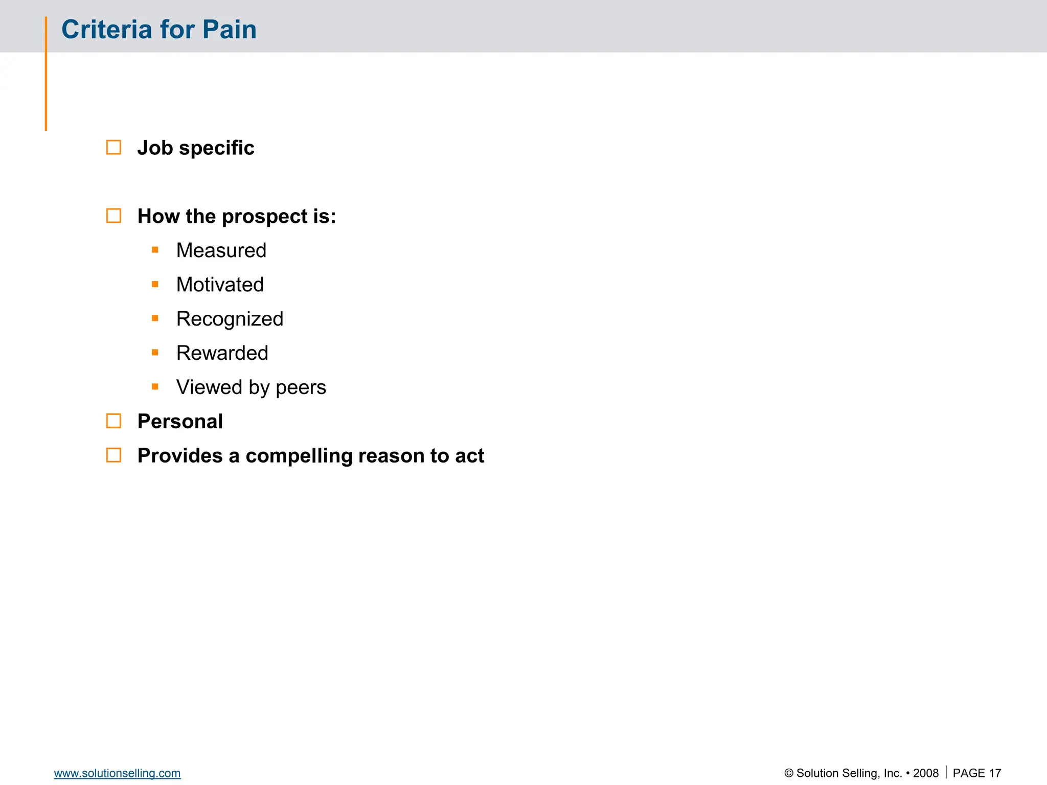 © Solution Selling, Inc. • 2008  PAGE 17
www.solutionselling.com
Criteria for Pain
 Job specific
 How the prospect is:
 Measured
 Motivated
 Recognized
 Rewarded
 Viewed by peers
 Personal
 Provides a compelling reason to act
 