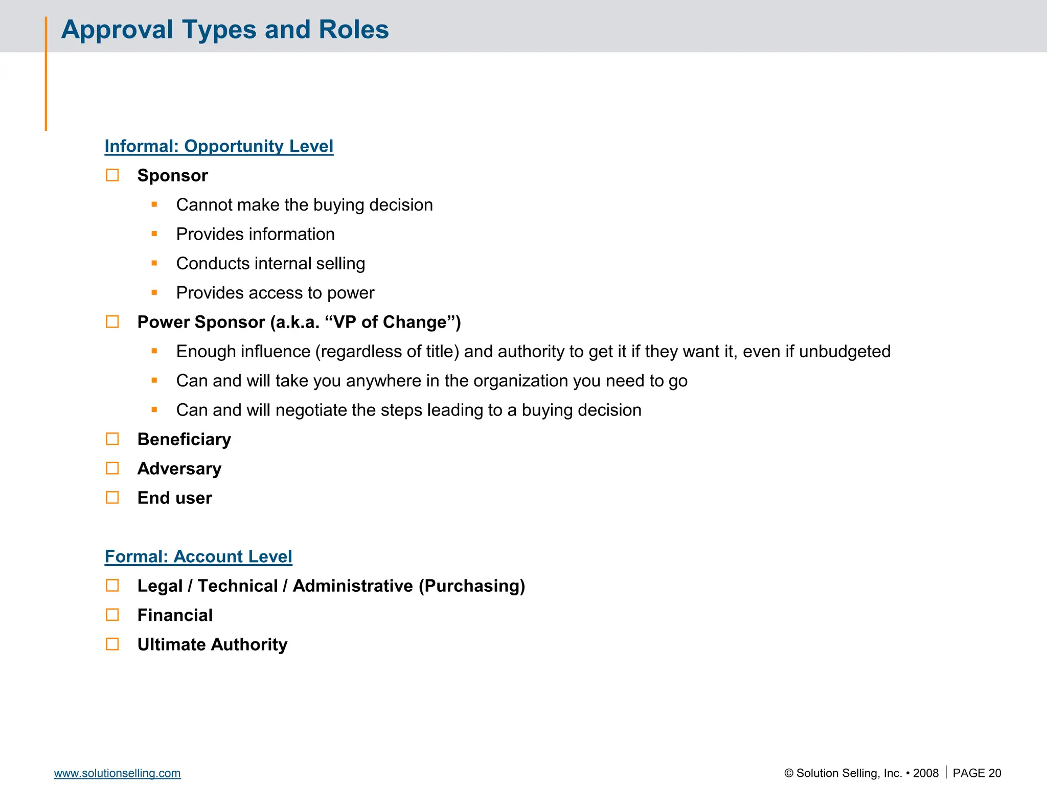 © Solution Selling, Inc. • 2008  PAGE 20
www.solutionselling.com
Approval Types and Roles
Informal: Opportunity Level
 Sponsor
 Cannot make the buying decision
 Provides information
 Conducts internal selling
 Provides access to power
 Power Sponsor (a.k.a. “VP of Change”)
 Enough influence (regardless of title) and authority to get it if they want it, even if unbudgeted
 Can and will take you anywhere in the organization you need to go
 Can and will negotiate the steps leading to a buying decision
 Beneficiary
 Adversary
 End user
Formal: Account Level
 Legal / Technical / Administrative (Purchasing)
 Financial
 Ultimate Authority
 