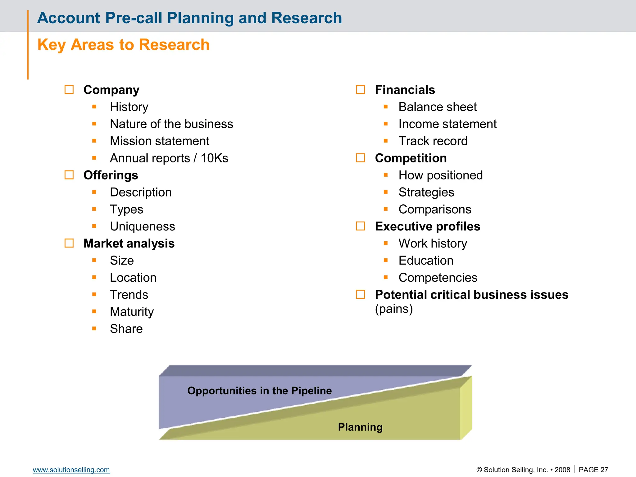© Solution Selling, Inc. • 2008  PAGE 27
www.solutionselling.com
Planning
Account Pre-call Planning and Research
Key Areas to Research
 Company
 History
 Nature of the business
 Mission statement
 Annual reports / 10Ks
 Offerings
 Description
 Types
 Uniqueness
 Market analysis
 Size
 Location
 Trends
 Maturity
 Share
 Financials
 Balance sheet
 Income statement
 Track record
 Competition
 How positioned
 Strategies
 Comparisons
 Executive profiles
 Work history
 Education
 Competencies
 Potential critical business issues
(pains)
Opportunities in the Pipeline
 
