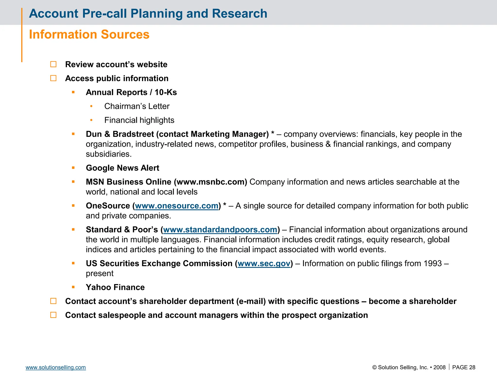 © Solution Selling, Inc. • 2008  PAGE 28
www.solutionselling.com
Account Pre-call Planning and Research
Information Sources
 Review account’s website
 Access public information
 Annual Reports / 10-Ks
• Chairman’s Letter
• Financial highlights
 Dun & Bradstreet (contact Marketing Manager) * – company overviews: financials, key people in the
organization, industry-related news, competitor profiles, business & financial rankings, and company
subsidiaries.
 Google News Alert
 MSN Business Online (www.msnbc.com) Company information and news articles searchable at the
world, national and local levels
 OneSource (www.onesource.com) * – A single source for detailed company information for both public
and private companies.
 Standard & Poor’s (www.standardandpoors.com) – Financial information about organizations around
the world in multiple languages. Financial information includes credit ratings, equity research, global
indices and articles pertaining to the financial impact associated with world events.
 US Securities Exchange Commission (www.sec.gov) – Information on public filings from 1993 –
present
 Yahoo Finance
 Contact account’s shareholder department (e-mail) with specific questions – become a shareholder
 Contact salespeople and account managers within the prospect organization
 