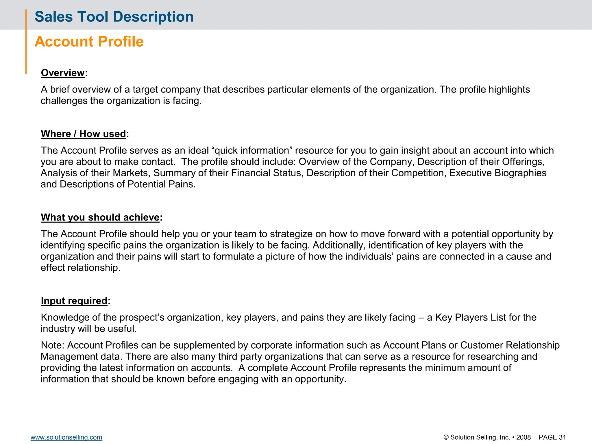 © Solution Selling, Inc. • 2008  PAGE 31
www.solutionselling.com
Sales Tool Description
Account Profile
Overview:
A brief overview of a target company that describes particular elements of the organization. The profile highlights
challenges the organization is facing.
Where / How used:
The Account Profile serves as an ideal “quick information” resource for you to gain insight about an account into which
you are about to make contact. The profile should include: Overview of the Company, Description of their Offerings,
Analysis of their Markets, Summary of their Financial Status, Description of their Competition, Executive Biographies
and Descriptions of Potential Pains.
What you should achieve:
The Account Profile should help you or your team to strategize on how to move forward with a potential opportunity by
identifying specific pains the organization is likely to be facing. Additionally, identification of key players with the
organization and their pains will start to formulate a picture of how the individuals’ pains are connected in a cause and
effect relationship.
Input required:
Knowledge of the prospect’s organization, key players, and pains they are likely facing – a Key Players List for the
industry will be useful.
Note: Account Profiles can be supplemented by corporate information such as Account Plans or Customer Relationship
Management data. There are also many third party organizations that can serve as a resource for researching and
providing the latest information on accounts. A complete Account Profile represents the minimum amount of
information that should be known before engaging with an opportunity.
 