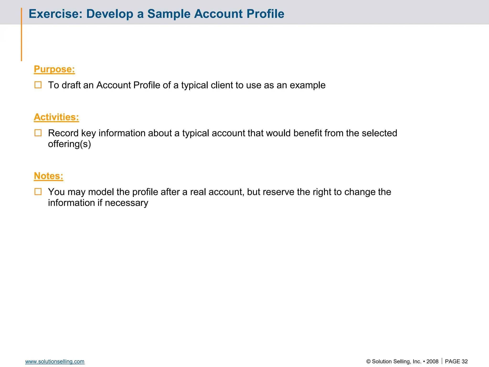 © Solution Selling, Inc. • 2008  PAGE 32
www.solutionselling.com
Exercise: Develop a Sample Account Profile
Purpose:
 To draft an Account Profile of a typical client to use as an example
Activities:
 Record key information about a typical account that would benefit from the selected
offering(s)
Notes:
 You may model the profile after a real account, but reserve the right to change the
information if necessary
 