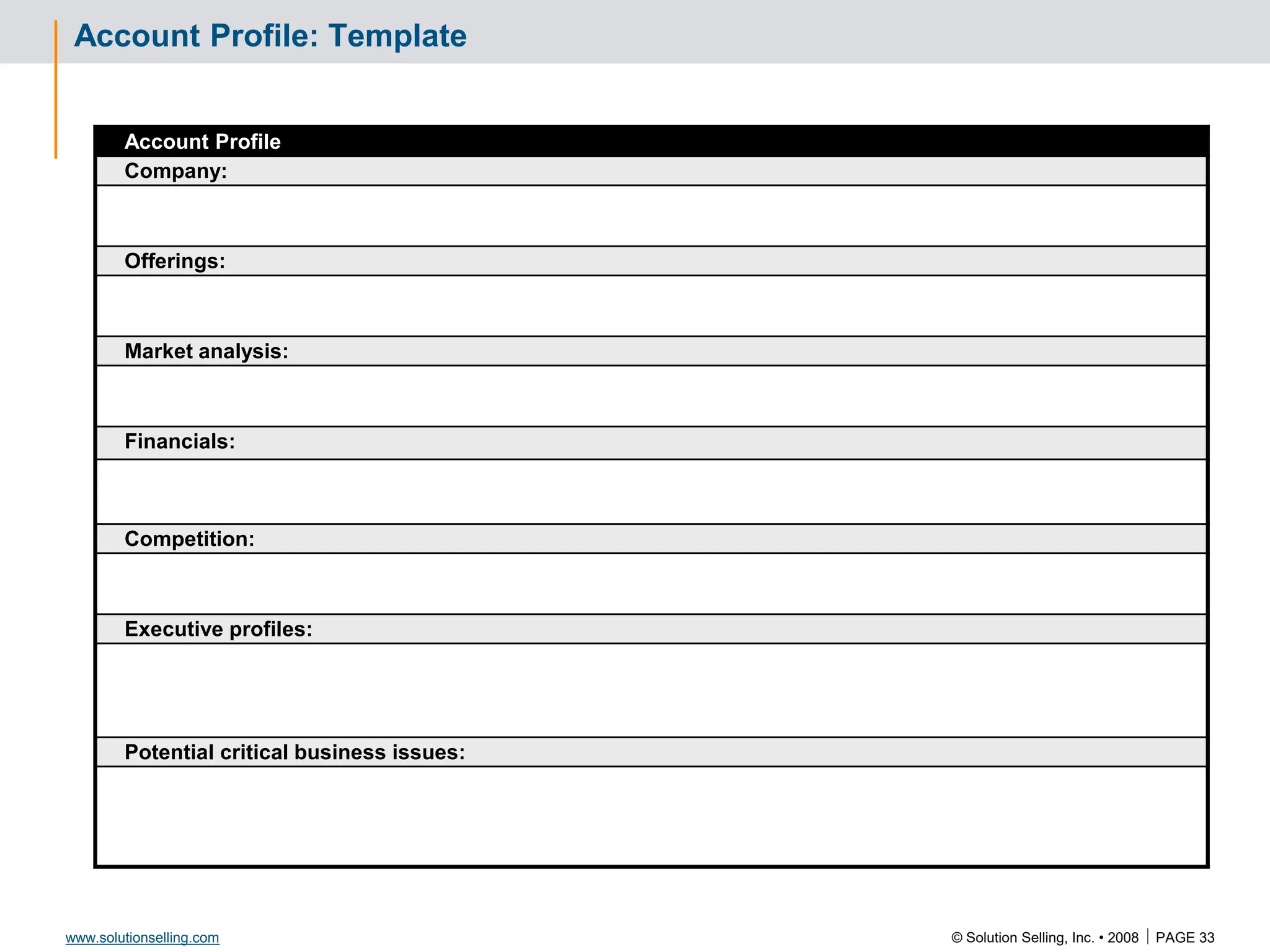 © Solution Selling, Inc. • 2008  PAGE 33
www.solutionselling.com
Account Profile: Template
Account Profile
Company:
Offerings:
Market analysis:
Financials:
Competition:
Executive profiles:
Potential critical business issues:
 