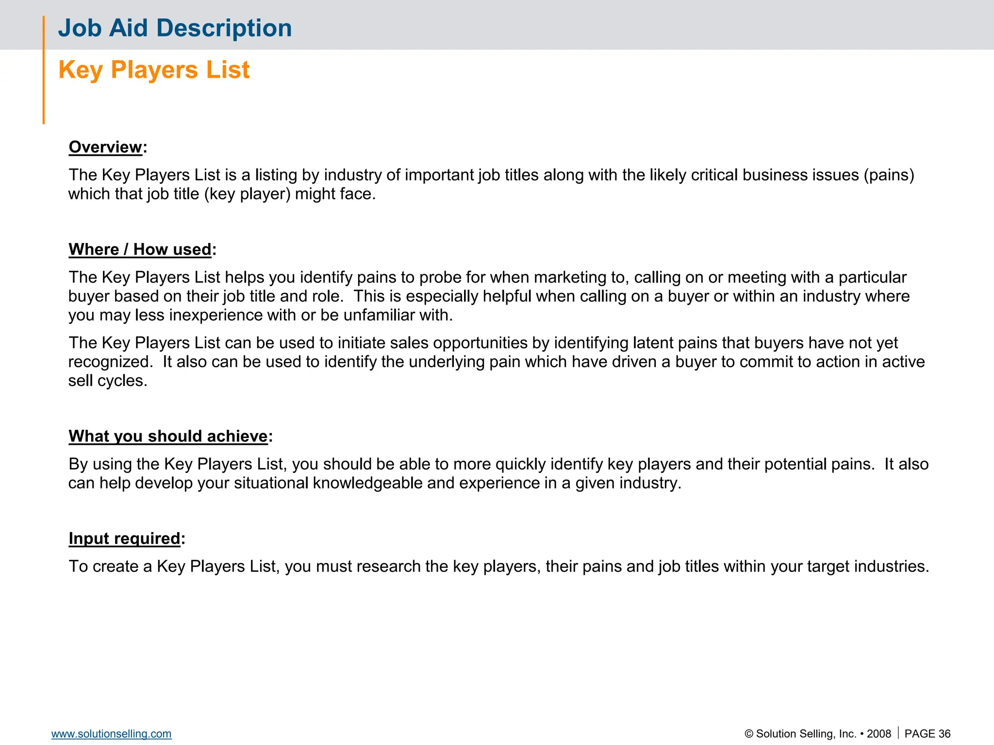 © Solution Selling, Inc. • 2008  PAGE 36
www.solutionselling.com
Job Aid Description
Key Players List
Overview:
The Key Players List is a listing by industry of important job titles along with the likely critical business issues (pains)
which that job title (key player) might face.
Where / How used:
The Key Players List helps you identify pains to probe for when marketing to, calling on or meeting with a particular
buyer based on their job title and role. This is especially helpful when calling on a buyer or within an industry where
you may less inexperience with or be unfamiliar with.
The Key Players List can be used to initiate sales opportunities by identifying latent pains that buyers have not yet
recognized. It also can be used to identify the underlying pain which have driven a buyer to commit to action in active
sell cycles.
What you should achieve:
By using the Key Players List, you should be able to more quickly identify key players and their potential pains. It also
can help develop your situational knowledgeable and experience in a given industry.
Input required:
To create a Key Players List, you must research the key players, their pains and job titles within your target industries.
 