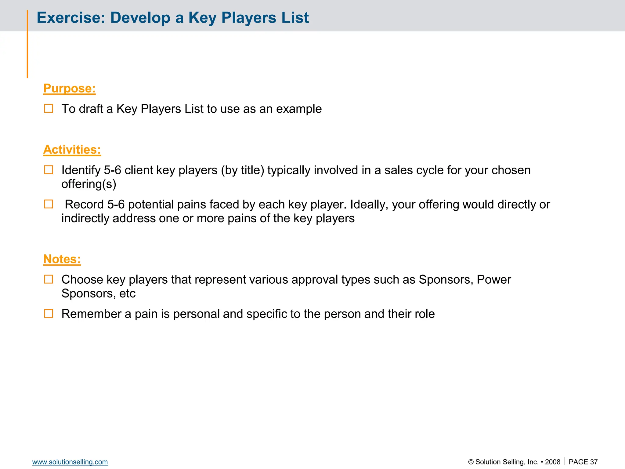 © Solution Selling, Inc. • 2008  PAGE 37
www.solutionselling.com
Exercise: Develop a Key Players List
Purpose:
 To draft a Key Players List to use as an example
Activities:
 Identify 5-6 client key players (by title) typically involved in a sales cycle for your chosen
offering(s)
 Record 5-6 potential pains faced by each key player. Ideally, your offering would directly or
indirectly address one or more pains of the key players
Notes:
 Choose key players that represent various approval types such as Sponsors, Power
Sponsors, etc
 Remember a pain is personal and specific to the person and their role
 