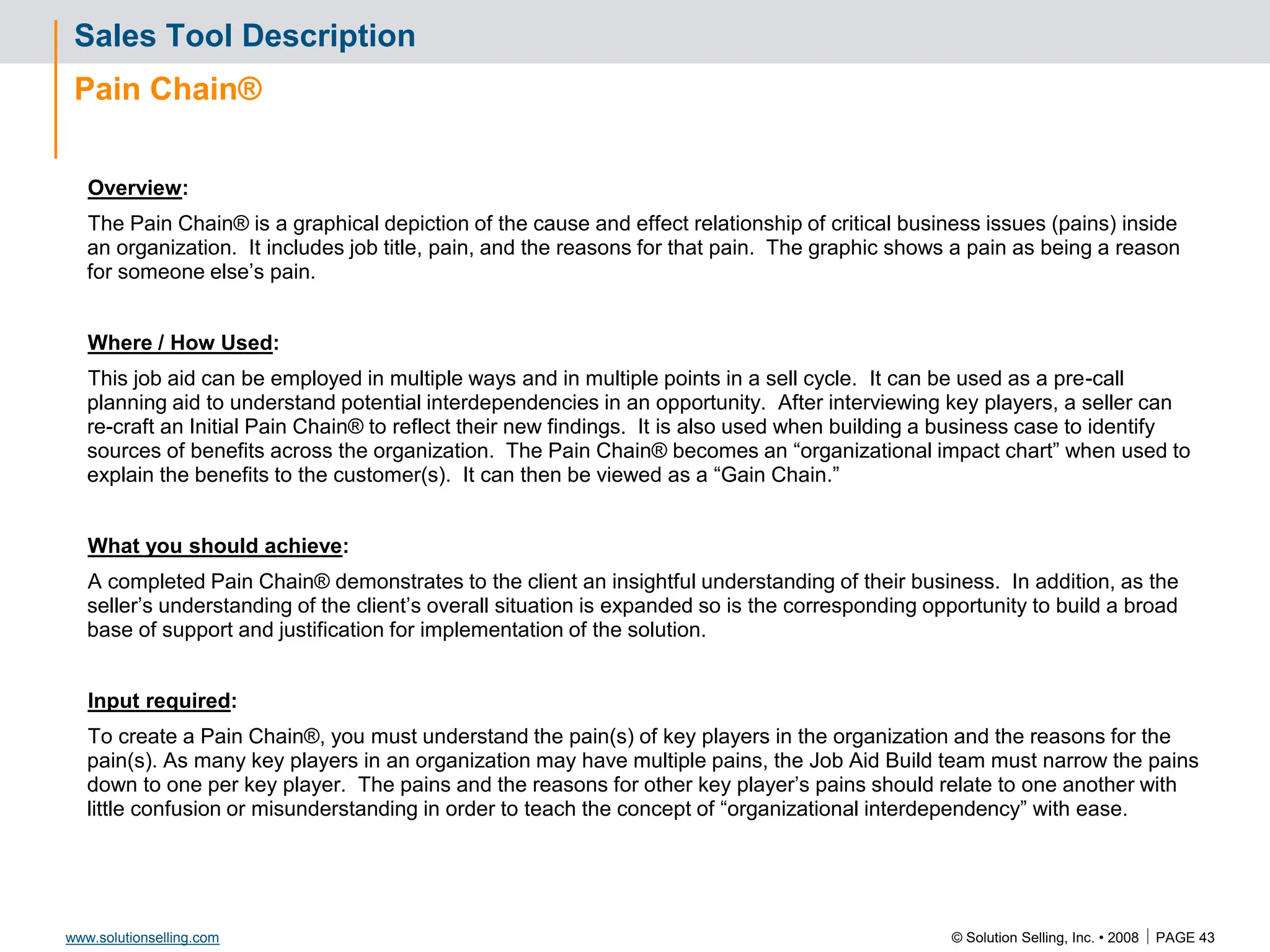 © Solution Selling, Inc. • 2008  PAGE 43
www.solutionselling.com
Sales Tool Description
Pain Chain®
Overview:
The Pain Chain® is a graphical depiction of the cause and effect relationship of critical business issues (pains) inside
an organization. It includes job title, pain, and the reasons for that pain. The graphic shows a pain as being a reason
for someone else’s pain.
Where / How Used:
This job aid can be employed in multiple ways and in multiple points in a sell cycle. It can be used as a pre-call
planning aid to understand potential interdependencies in an opportunity. After interviewing key players, a seller can
re-craft an Initial Pain Chain® to reflect their new findings. It is also used when building a business case to identify
sources of benefits across the organization. The Pain Chain® becomes an “organizational impact chart” when used to
explain the benefits to the customer(s). It can then be viewed as a “Gain Chain.”
What you should achieve:
A completed Pain Chain® demonstrates to the client an insightful understanding of their business. In addition, as the
seller’s understanding of the client’s overall situation is expanded so is the corresponding opportunity to build a broad
base of support and justification for implementation of the solution.
Input required:
To create a Pain Chain®, you must understand the pain(s) of key players in the organization and the reasons for the
pain(s). As many key players in an organization may have multiple pains, the Job Aid Build team must narrow the pains
down to one per key player. The pains and the reasons for other key player’s pains should relate to one another with
little confusion or misunderstanding in order to teach the concept of “organizational interdependency” with ease.
 