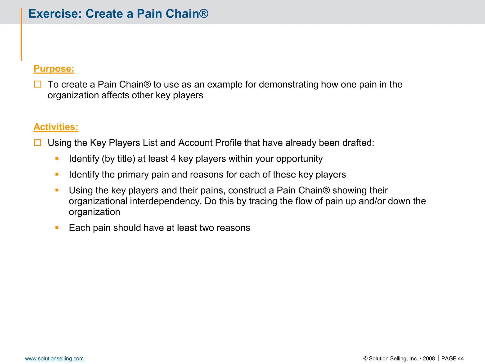 © Solution Selling, Inc. • 2008  PAGE 44
www.solutionselling.com
Exercise: Create a Pain Chain®
Purpose:
 To create a Pain Chain® to use as an example for demonstrating how one pain in the
organization affects other key players
Activities:
 Using the Key Players List and Account Profile that have already been drafted:
 Identify (by title) at least 4 key players within your opportunity
 Identify the primary pain and reasons for each of these key players
 Using the key players and their pains, construct a Pain Chain® showing their
organizational interdependency. Do this by tracing the flow of pain up and/or down the
organization
 Each pain should have at least two reasons
 
