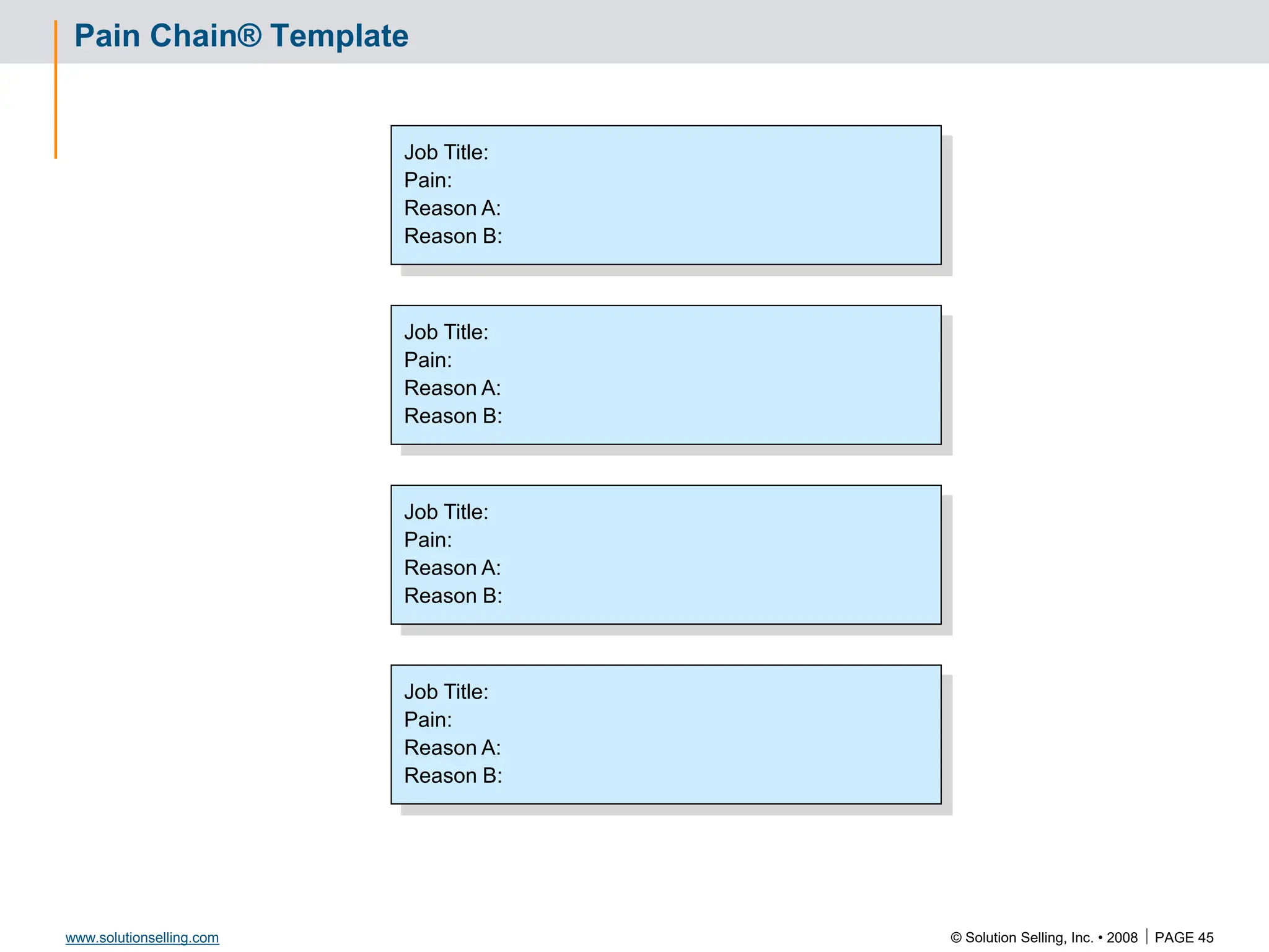 © Solution Selling, Inc. • 2008  PAGE 45
www.solutionselling.com
Pain Chain® Template
Job Title:
Pain:
Reason A:
Reason B:
Job Title:
Pain:
Reason A:
Reason B:
Job Title:
Pain:
Reason A:
Reason B:
Job Title:
Pain:
Reason A:
Reason B:
 