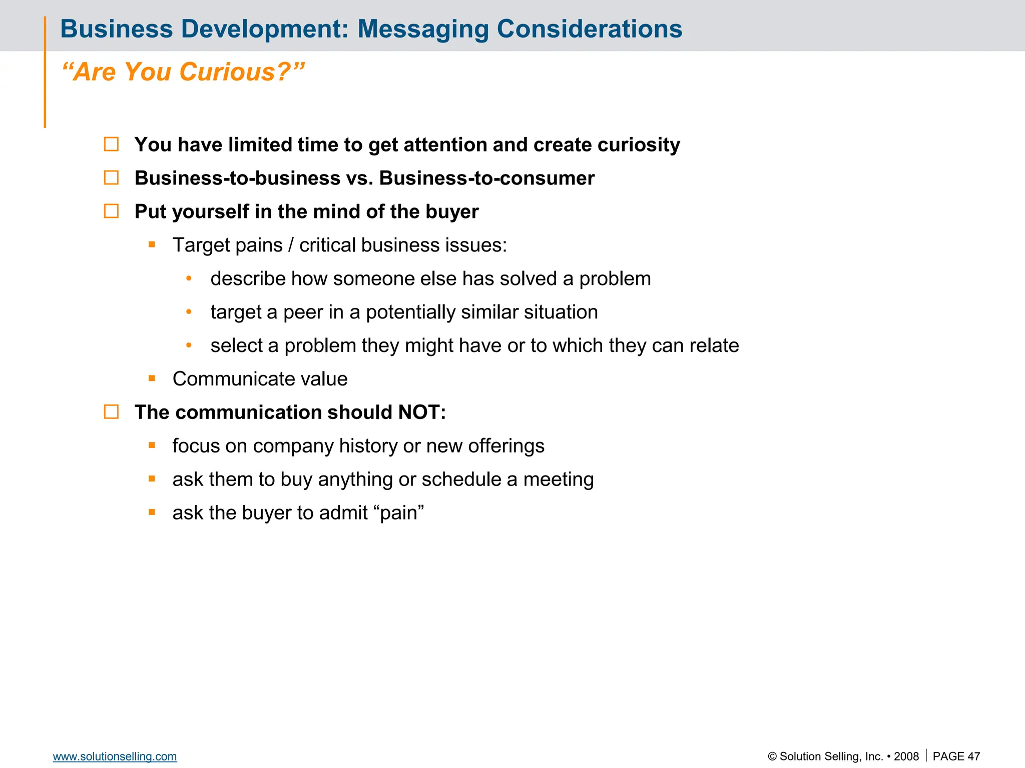 © Solution Selling, Inc. • 2008  PAGE 47
www.solutionselling.com
Business Development: Messaging Considerations
“Are You Curious?”
 You have limited time to get attention and create curiosity
 Business-to-business vs. Business-to-consumer
 Put yourself in the mind of the buyer
 Target pains / critical business issues:
• describe how someone else has solved a problem
• target a peer in a potentially similar situation
• select a problem they might have or to which they can relate
 Communicate value
 The communication should NOT:
 focus on company history or new offerings
 ask them to buy anything or schedule a meeting
 ask the buyer to admit “pain”
 