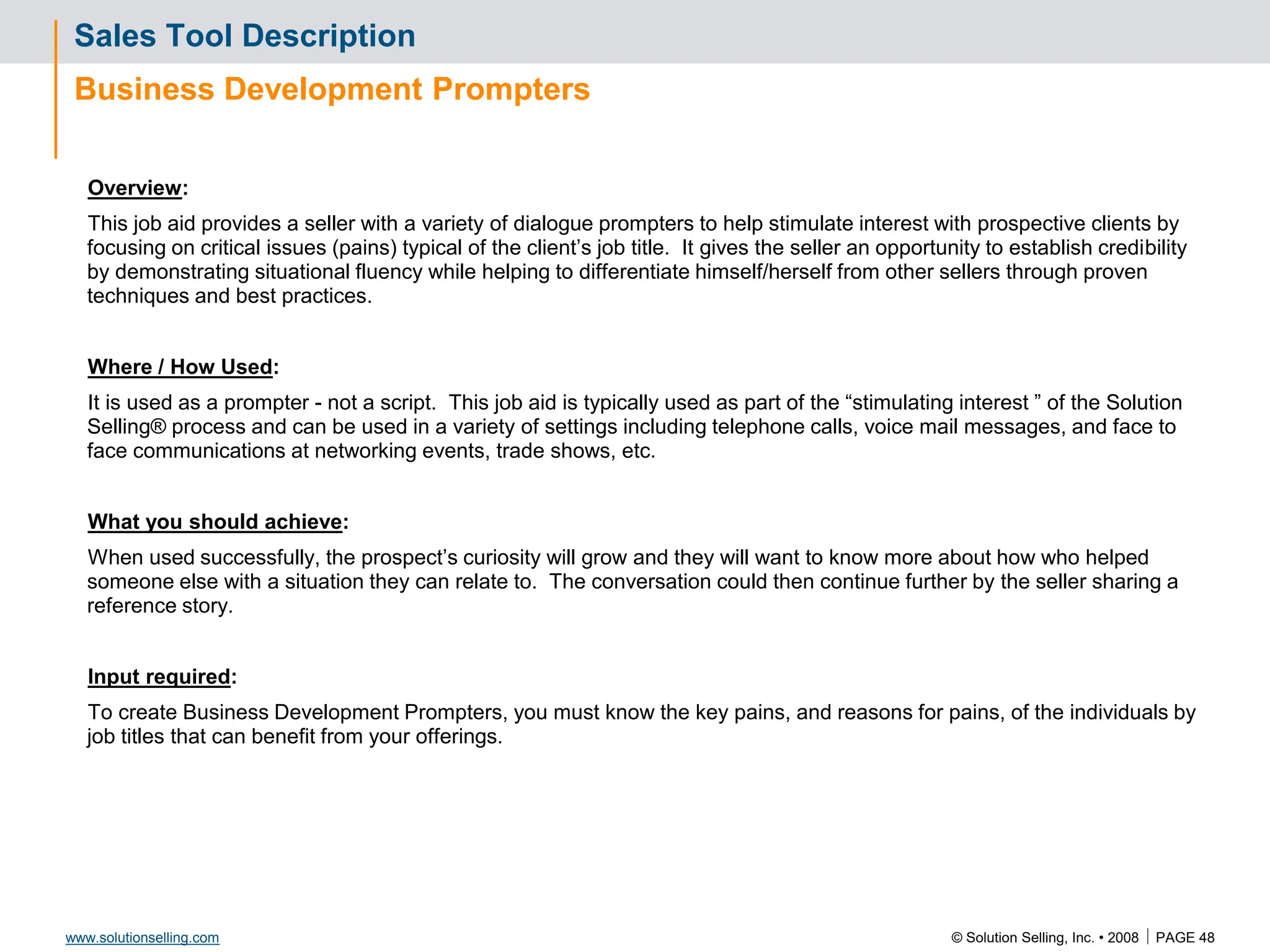 © Solution Selling, Inc. • 2008  PAGE 48
www.solutionselling.com
Sales Tool Description
Business Development Prompters
Overview:
This job aid provides a seller with a variety of dialogue prompters to help stimulate interest with prospective clients by
focusing on critical issues (pains) typical of the client’s job title. It gives the seller an opportunity to establish credibility
by demonstrating situational fluency while helping to differentiate himself/herself from other sellers through proven
techniques and best practices.
Where / How Used:
It is used as a prompter - not a script. This job aid is typically used as part of the “stimulating interest ” of the Solution
Selling® process and can be used in a variety of settings including telephone calls, voice mail messages, and face to
face communications at networking events, trade shows, etc.
What you should achieve:
When used successfully, the prospect’s curiosity will grow and they will want to know more about how who helped
someone else with a situation they can relate to. The conversation could then continue further by the seller sharing a
reference story.
Input required:
To create Business Development Prompters, you must know the key pains, and reasons for pains, of the individuals by
job titles that can benefit from your offerings.
 