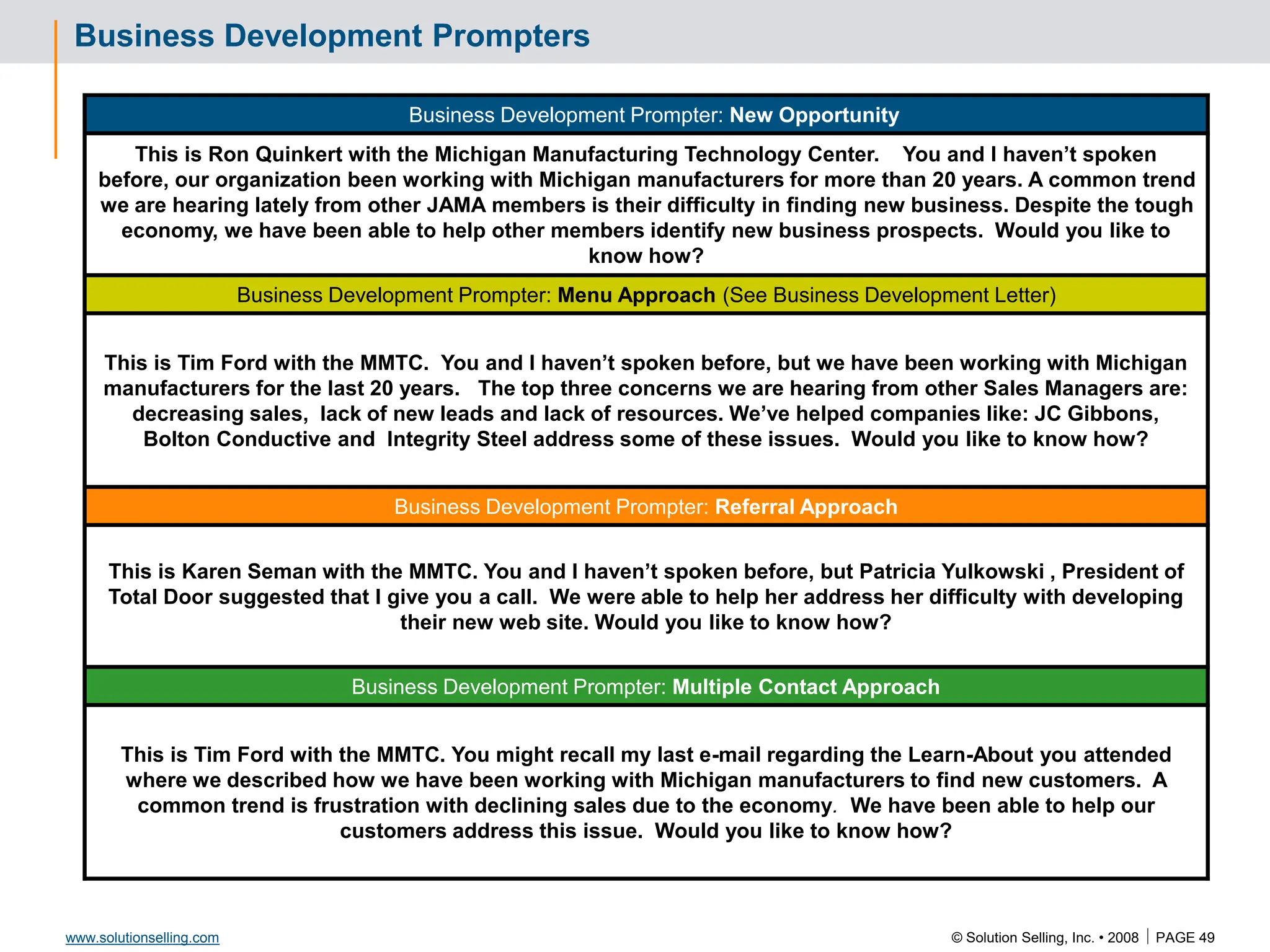 © Solution Selling, Inc. • 2008  PAGE 49
www.solutionselling.com
Business Development Prompters
Business Development Prompter: New Opportunity
This is Ron Quinkert with the Michigan Manufacturing Technology Center. You and I haven’t spoken
before, our organization been working with Michigan manufacturers for more than 20 years. A common trend
we are hearing lately from other JAMA members is their difficulty in finding new business. Despite the tough
economy, we have been able to help other members identify new business prospects. Would you like to
know how?
Business Development Prompter: Menu Approach (See Business Development Letter)
This is Tim Ford with the MMTC. You and I haven’t spoken before, but we have been working with Michigan
manufacturers for the last 20 years. The top three concerns we are hearing from other Sales Managers are:
decreasing sales, lack of new leads and lack of resources. We’ve helped companies like: JC Gibbons,
Bolton Conductive and Integrity Steel address some of these issues. Would you like to know how?
Business Development Prompter: Referral Approach
This is Karen Seman with the MMTC. You and I haven’t spoken before, but Patricia Yulkowski , President of
Total Door suggested that I give you a call. We were able to help her address her difficulty with developing
their new web site. Would you like to know how?
Business Development Prompter: Multiple Contact Approach
This is Tim Ford with the MMTC. You might recall my last e-mail regarding the Learn-About you attended
where we described how we have been working with Michigan manufacturers to find new customers. A
common trend is frustration with declining sales due to the economy. We have been able to help our
customers address this issue. Would you like to know how?
 