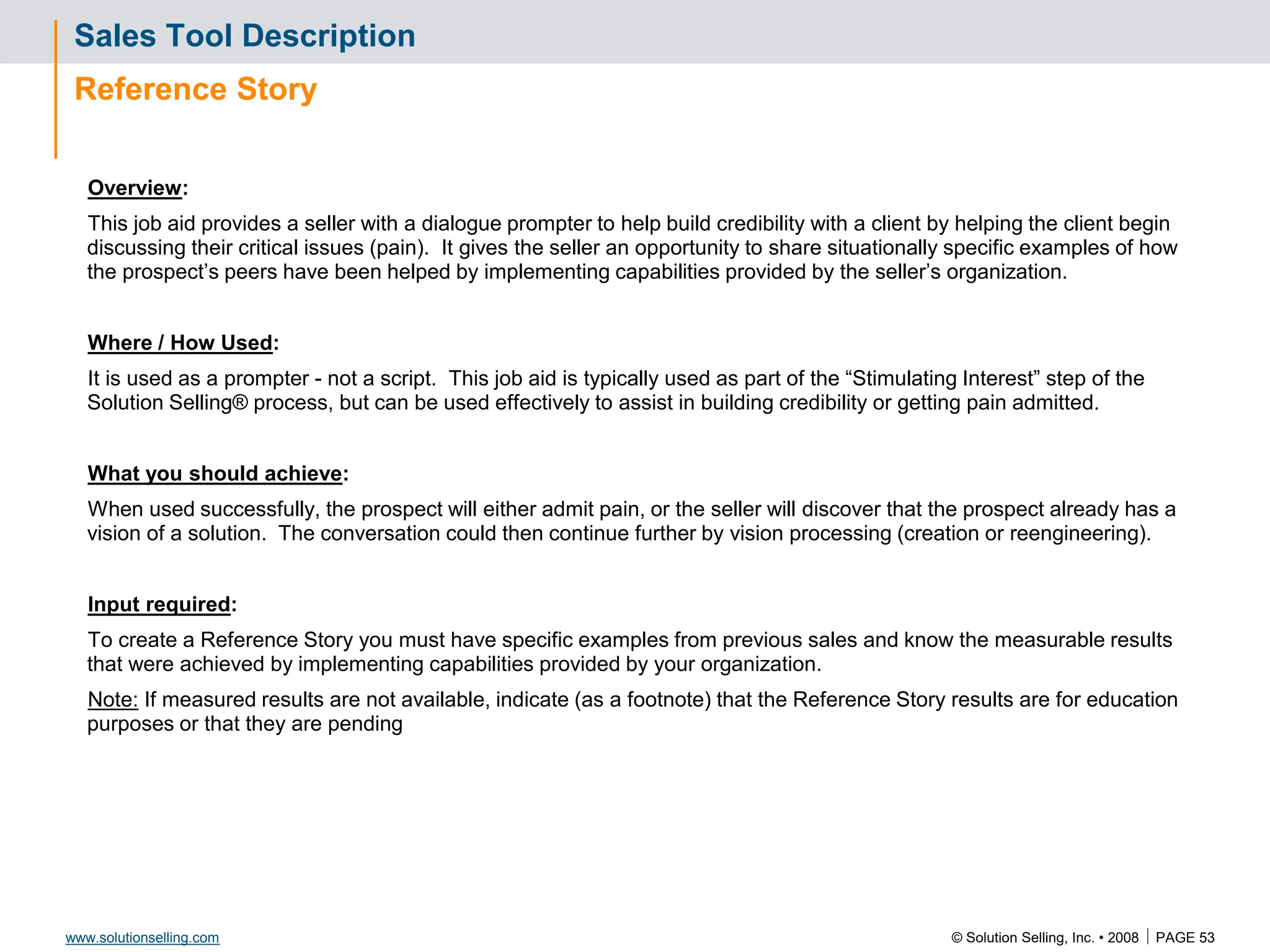 © Solution Selling, Inc. • 2008  PAGE 53
www.solutionselling.com
Sales Tool Description
Reference Story
Overview:
This job aid provides a seller with a dialogue prompter to help build credibility with a client by helping the client begin
discussing their critical issues (pain). It gives the seller an opportunity to share situationally specific examples of how
the prospect’s peers have been helped by implementing capabilities provided by the seller’s organization.
Where / How Used:
It is used as a prompter - not a script. This job aid is typically used as part of the “Stimulating Interest” step of the
Solution Selling® process, but can be used effectively to assist in building credibility or getting pain admitted.
What you should achieve:
When used successfully, the prospect will either admit pain, or the seller will discover that the prospect already has a
vision of a solution. The conversation could then continue further by vision processing (creation or reengineering).
Input required:
To create a Reference Story you must have specific examples from previous sales and know the measurable results
that were achieved by implementing capabilities provided by your organization.
Note: If measured results are not available, indicate (as a footnote) that the Reference Story results are for education
purposes or that they are pending
 