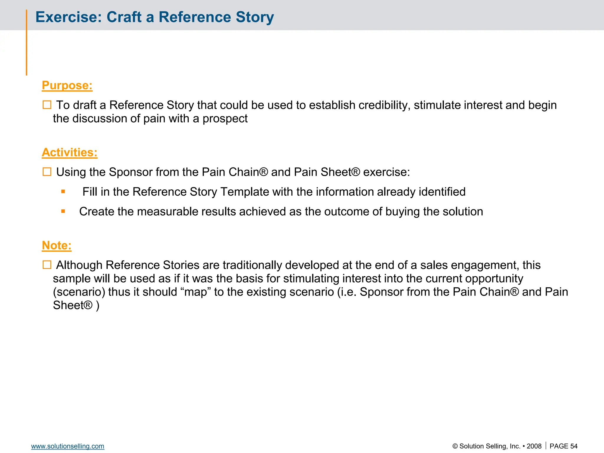 © Solution Selling, Inc. • 2008  PAGE 54
www.solutionselling.com
Exercise: Craft a Reference Story
Purpose:
 To draft a Reference Story that could be used to establish credibility, stimulate interest and begin
the discussion of pain with a prospect
Activities:
 Using the Sponsor from the Pain Chain® and Pain Sheet® exercise:
 Fill in the Reference Story Template with the information already identified
 Create the measurable results achieved as the outcome of buying the solution
Note:
 Although Reference Stories are traditionally developed at the end of a sales engagement, this
sample will be used as if it was the basis for stimulating interest into the current opportunity
(scenario) thus it should “map” to the existing scenario (i.e. Sponsor from the Pain Chain® and Pain
Sheet® )
 