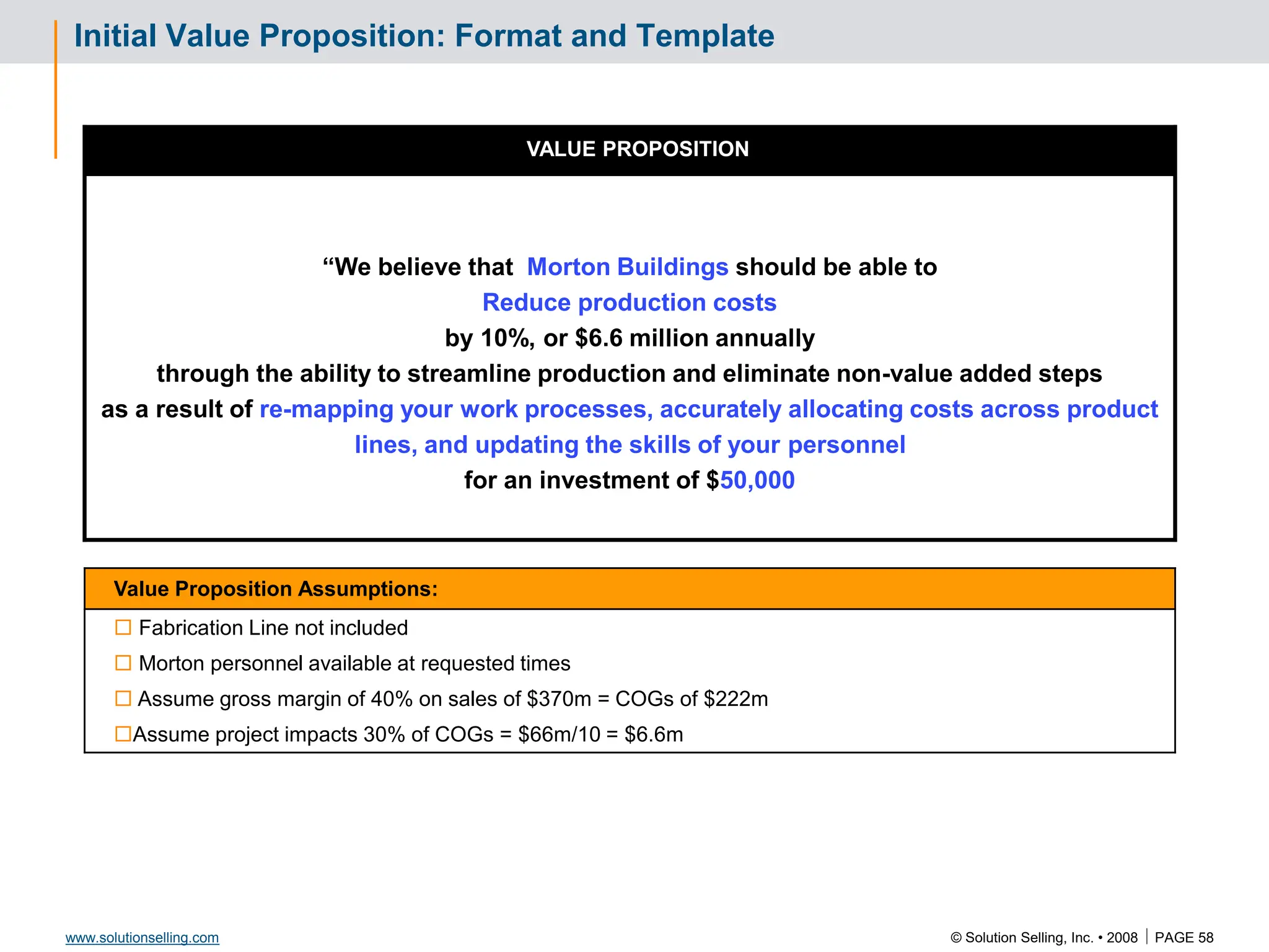 © Solution Selling, Inc. • 2008  PAGE 58
www.solutionselling.com
Initial Value Proposition: Format and Template
VALUE PROPOSITION
“We believe that Morton Buildings should be able to
Reduce production costs
by 10%, or $6.6 million annually
through the ability to streamline production and eliminate non-value added steps
as a result of re-mapping your work processes, accurately allocating costs across product
lines, and updating the skills of your personnel
for an investment of $50,000
Value Proposition Assumptions:
 Fabrication Line not included
 Morton personnel available at requested times
 Assume gross margin of 40% on sales of $370m = COGs of $222m
Assume project impacts 30% of COGs = $66m/10 = $6.6m
 