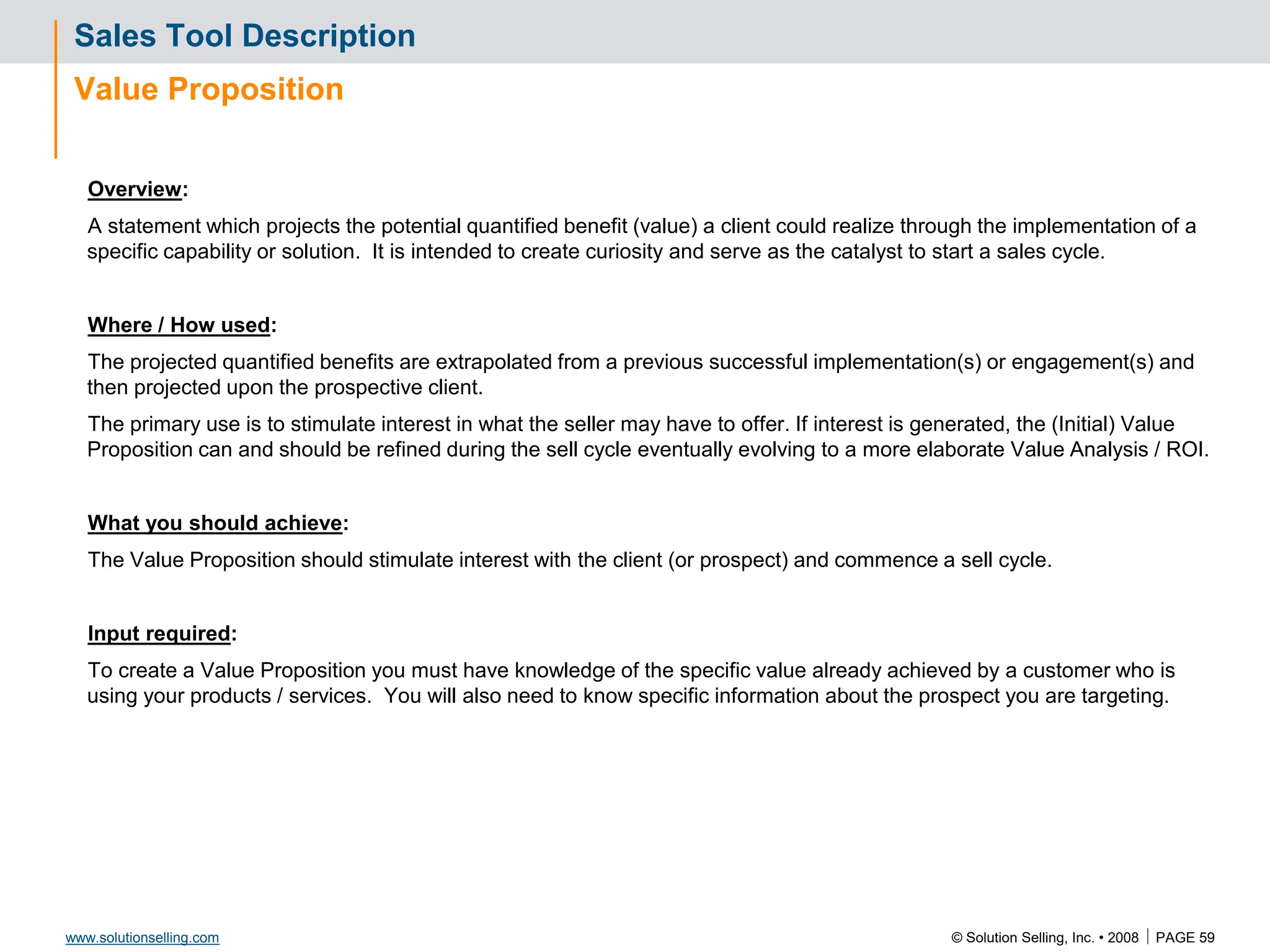 © Solution Selling, Inc. • 2008  PAGE 59
www.solutionselling.com
Sales Tool Description
Value Proposition
Overview:
A statement which projects the potential quantified benefit (value) a client could realize through the implementation of a
specific capability or solution. It is intended to create curiosity and serve as the catalyst to start a sales cycle.
Where / How used:
The projected quantified benefits are extrapolated from a previous successful implementation(s) or engagement(s) and
then projected upon the prospective client.
The primary use is to stimulate interest in what the seller may have to offer. If interest is generated, the (Initial) Value
Proposition can and should be refined during the sell cycle eventually evolving to a more elaborate Value Analysis / ROI.
What you should achieve:
The Value Proposition should stimulate interest with the client (or prospect) and commence a sell cycle.
Input required:
To create a Value Proposition you must have knowledge of the specific value already achieved by a customer who is
using your products / services. You will also need to know specific information about the prospect you are targeting.
 