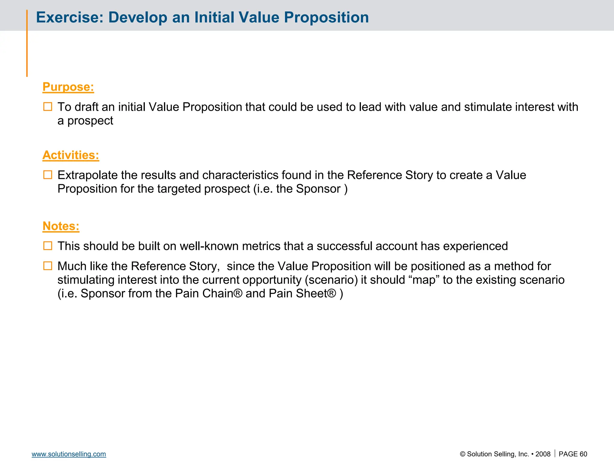 © Solution Selling, Inc. • 2008  PAGE 60
www.solutionselling.com
Exercise: Develop an Initial Value Proposition
Purpose:
 To draft an initial Value Proposition that could be used to lead with value and stimulate interest with
a prospect
Activities:
 Extrapolate the results and characteristics found in the Reference Story to create a Value
Proposition for the targeted prospect (i.e. the Sponsor )
Notes:
 This should be built on well-known metrics that a successful account has experienced
 Much like the Reference Story, since the Value Proposition will be positioned as a method for
stimulating interest into the current opportunity (scenario) it should “map” to the existing scenario
(i.e. Sponsor from the Pain Chain® and Pain Sheet® )
 