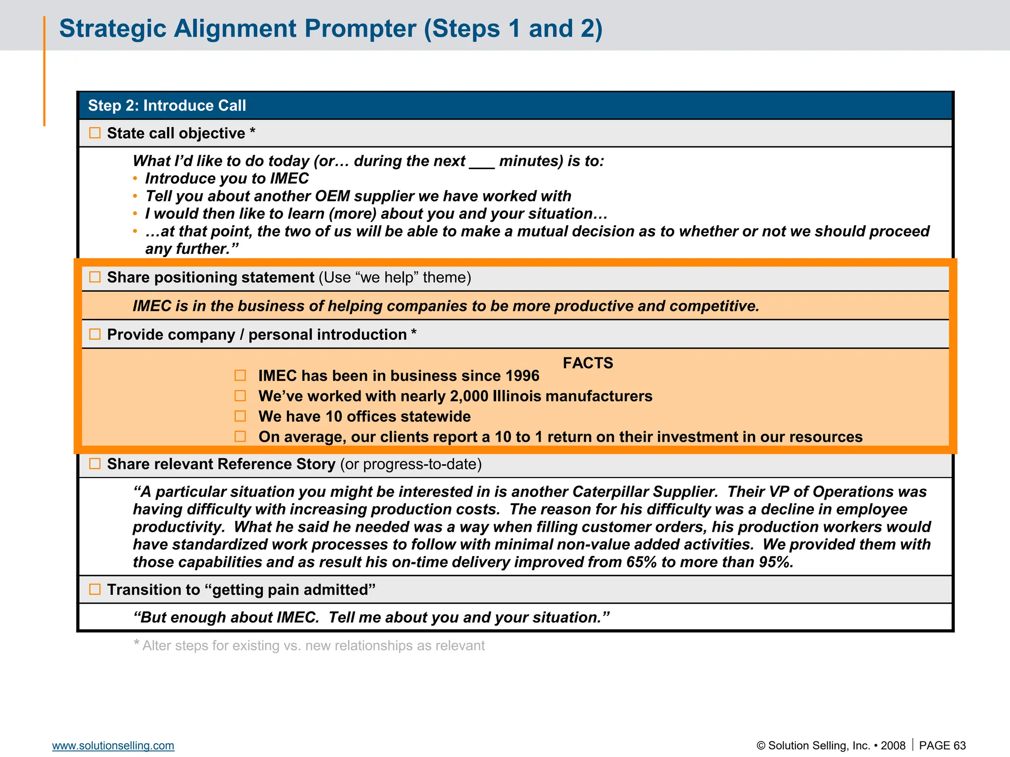 © Solution Selling, Inc. • 2008  PAGE 63
www.solutionselling.com
Strategic Alignment Prompter (Steps 1 and 2)
Step 2: Introduce Call
 State call objective *
What I’d like to do today (or… during the next ___ minutes) is to:
• Introduce you to IMEC
• Tell you about another OEM supplier we have worked with
• I would then like to learn (more) about you and your situation…
• …at that point, the two of us will be able to make a mutual decision as to whether or not we should proceed
any further.”
 Share positioning statement (Use “we help” theme)
IMEC is in the business of helping companies to be more productive and competitive.
 Provide company / personal introduction *
FACTS
 IMEC has been in business since 1996
 We’ve worked with nearly 2,000 Illinois manufacturers
 We have 10 offices statewide
 On average, our clients report a 10 to 1 return on their investment in our resources
 Share relevant Reference Story (or progress-to-date)
“A particular situation you might be interested in is another Caterpillar Supplier. Their VP of Operations was
having difficulty with increasing production costs. The reason for his difficulty was a decline in employee
productivity. What he said he needed was a way when filling customer orders, his production workers would
have standardized work processes to follow with minimal non-value added activities. We provided them with
those capabilities and as result his on-time delivery improved from 65% to more than 95%.
 Transition to “getting pain admitted”
“But enough about IMEC. Tell me about you and your situation.”
* Alter steps for existing vs. new relationships as relevant
 