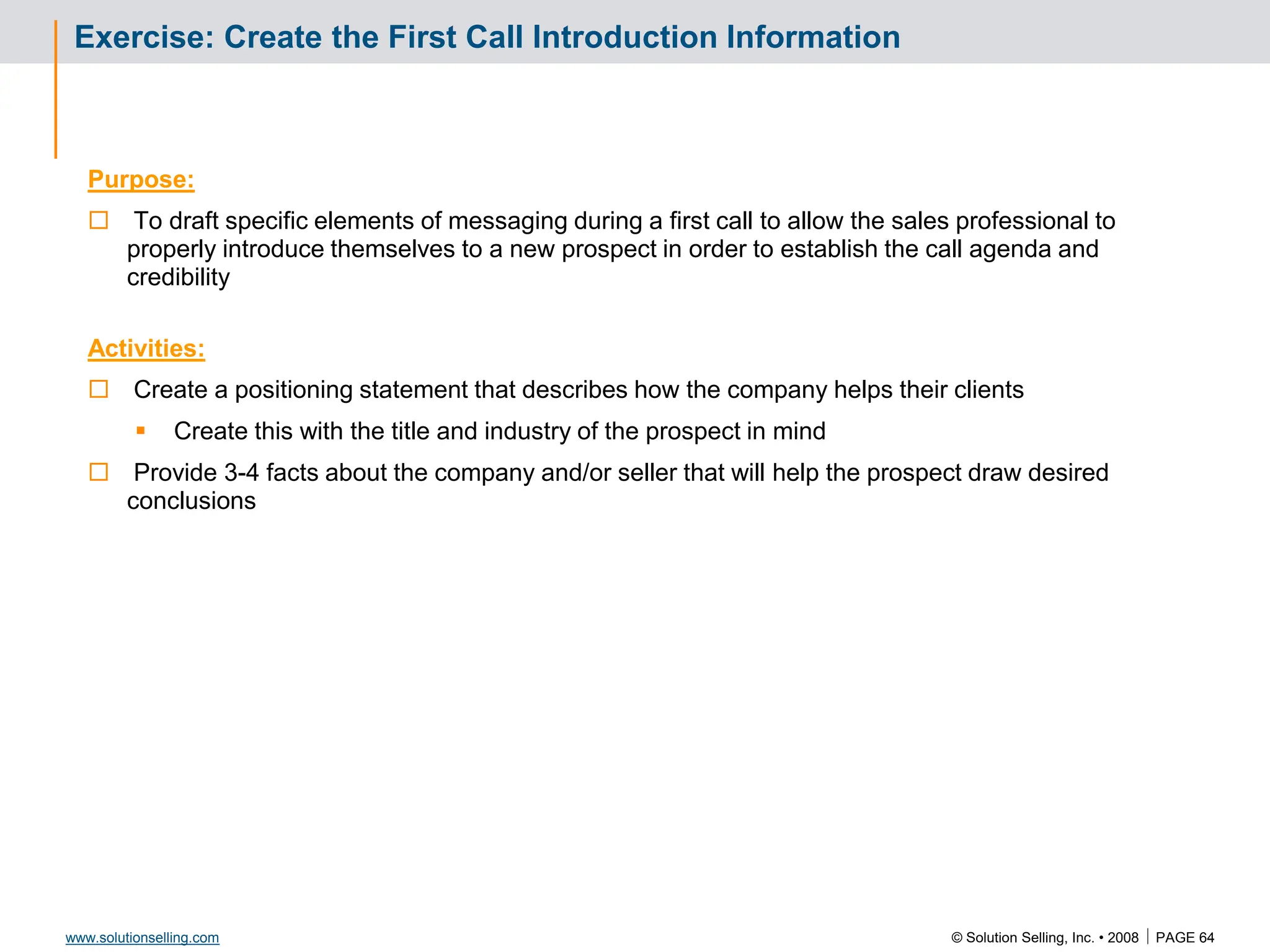 © Solution Selling, Inc. • 2008  PAGE 64
www.solutionselling.com
Exercise: Create the First Call Introduction Information
Purpose:
 To draft specific elements of messaging during a first call to allow the sales professional to
properly introduce themselves to a new prospect in order to establish the call agenda and
credibility
Activities:
 Create a positioning statement that describes how the company helps their clients
 Create this with the title and industry of the prospect in mind
 Provide 3-4 facts about the company and/or seller that will help the prospect draw desired
conclusions
 