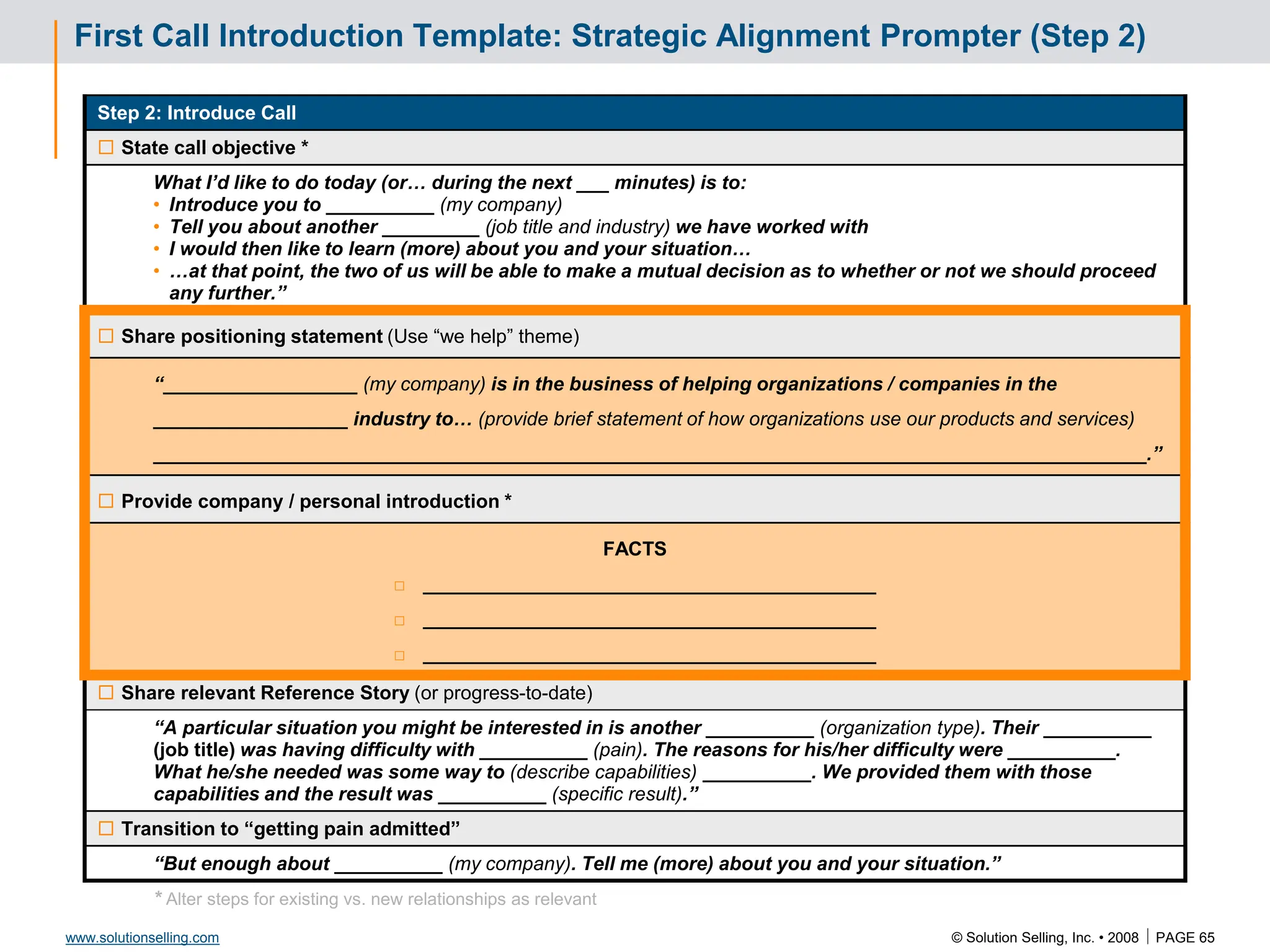 © Solution Selling, Inc. • 2008  PAGE 65
www.solutionselling.com
First Call Introduction Template: Strategic Alignment Prompter (Step 2)
Step 2: Introduce Call
 State call objective *
What I’d like to do today (or… during the next ___ minutes) is to:
• Introduce you to __________ (my company)
• Tell you about another _________ (job title and industry) we have worked with
• I would then like to learn (more) about you and your situation…
• …at that point, the two of us will be able to make a mutual decision as to whether or not we should proceed
any further.”
 Share positioning statement (Use “we help” theme)
“__________________ (my company) is in the business of helping organizations / companies in the
__________________ industry to… (provide brief statement of how organizations use our products and services)
____________________________________________________________________________________________.”
 Provide company / personal introduction *
FACTS
□ __________________________________________
□ __________________________________________
□ __________________________________________
 Share relevant Reference Story (or progress-to-date)
“A particular situation you might be interested in is another __________ (organization type). Their __________
(job title) was having difficulty with __________ (pain). The reasons for his/her difficulty were __________.
What he/she needed was some way to (describe capabilities) __________. We provided them with those
capabilities and the result was __________ (specific result).”
 Transition to “getting pain admitted”
“But enough about __________ (my company). Tell me (more) about you and your situation.”
* Alter steps for existing vs. new relationships as relevant
 