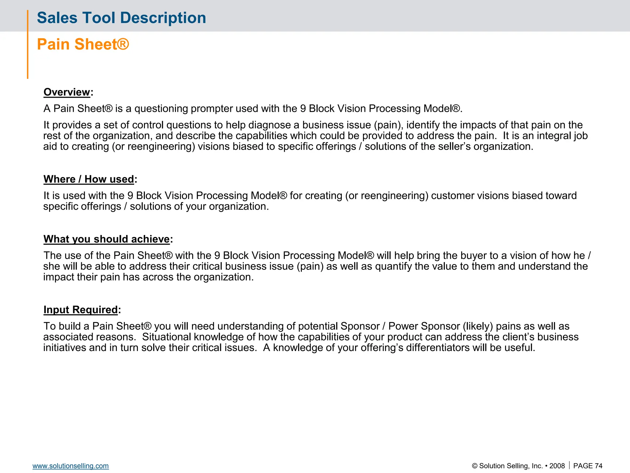 © Solution Selling, Inc. • 2008  PAGE 74
www.solutionselling.com
Sales Tool Description
Pain Sheet®
Overview:
A Pain Sheet® is a questioning prompter used with the 9 Block Vision Processing Model®.
It provides a set of control questions to help diagnose a business issue (pain), identify the impacts of that pain on the
rest of the organization, and describe the capabilities which could be provided to address the pain. It is an integral job
aid to creating (or reengineering) visions biased to specific offerings / solutions of the seller’s organization.
Where / How used:
It is used with the 9 Block Vision Processing Model® for creating (or reengineering) customer visions biased toward
specific offerings / solutions of your organization.
What you should achieve:
The use of the Pain Sheet® with the 9 Block Vision Processing Model® will help bring the buyer to a vision of how he /
she will be able to address their critical business issue (pain) as well as quantify the value to them and understand the
impact their pain has across the organization.
Input Required:
To build a Pain Sheet® you will need understanding of potential Sponsor / Power Sponsor (likely) pains as well as
associated reasons. Situational knowledge of how the capabilities of your product can address the client’s business
initiatives and in turn solve their critical issues. A knowledge of your offering’s differentiators will be useful.
 