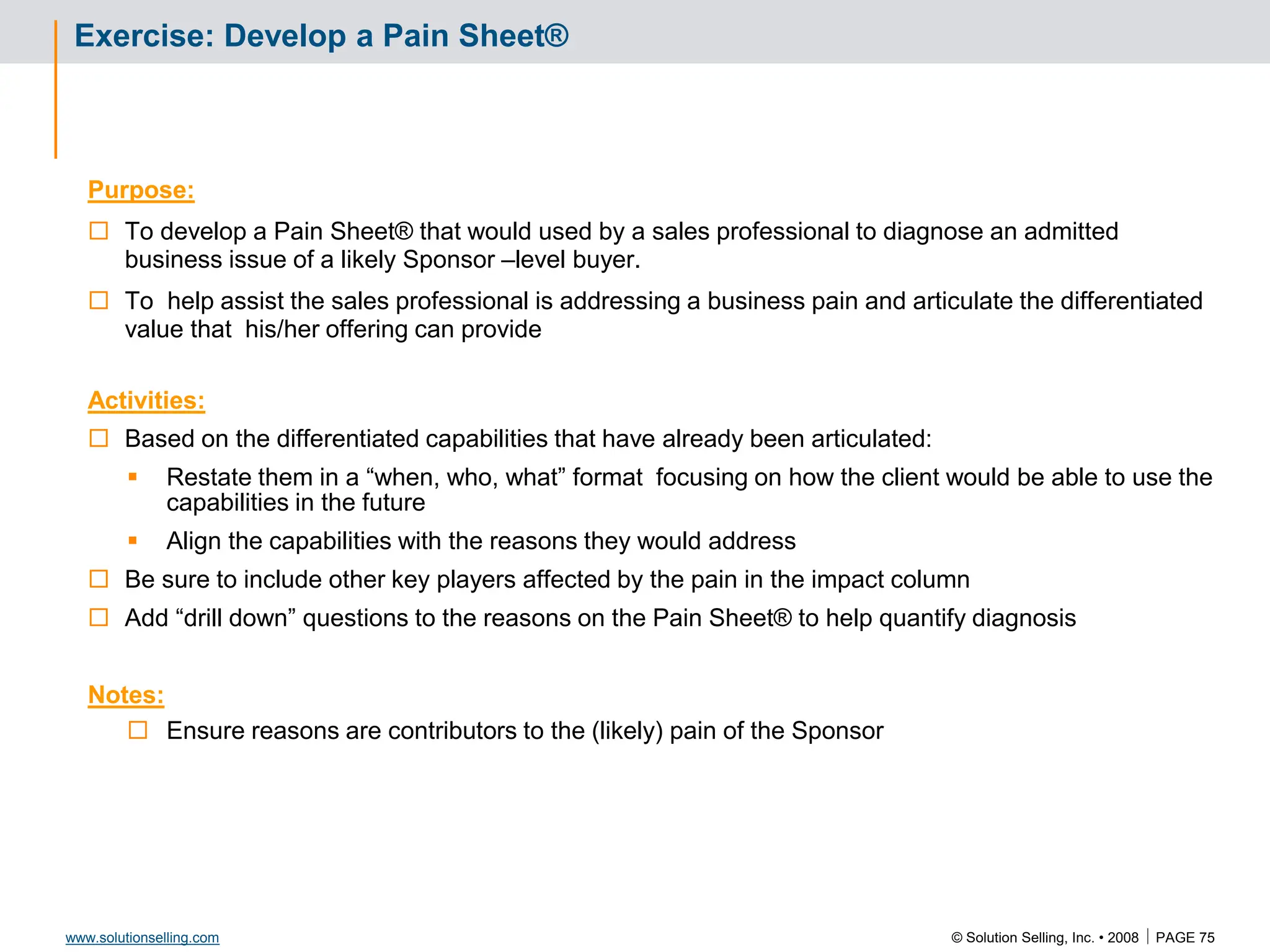 © Solution Selling, Inc. • 2008  PAGE 75
www.solutionselling.com
Exercise: Develop a Pain Sheet®
Purpose:
 To develop a Pain Sheet® that would used by a sales professional to diagnose an admitted
business issue of a likely Sponsor –level buyer.
 To help assist the sales professional is addressing a business pain and articulate the differentiated
value that his/her offering can provide
Activities:
 Based on the differentiated capabilities that have already been articulated:
 Restate them in a “when, who, what” format focusing on how the client would be able to use the
capabilities in the future
 Align the capabilities with the reasons they would address
 Be sure to include other key players affected by the pain in the impact column
 Add “drill down” questions to the reasons on the Pain Sheet® to help quantify diagnosis
Notes:
 Ensure reasons are contributors to the (likely) pain of the Sponsor
 