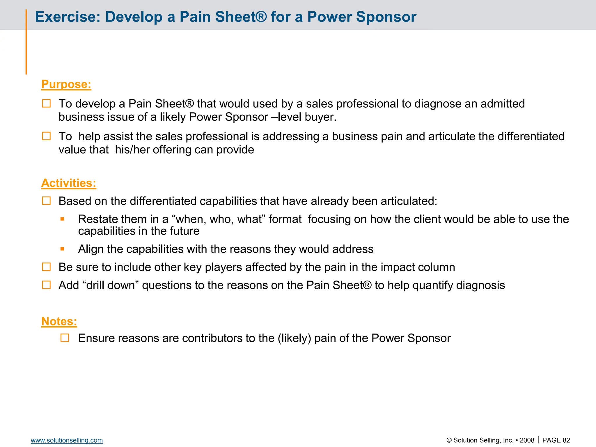 © Solution Selling, Inc. • 2008  PAGE 82
www.solutionselling.com
Exercise: Develop a Pain Sheet® for a Power Sponsor
Purpose:
 To develop a Pain Sheet® that would used by a sales professional to diagnose an admitted
business issue of a likely Power Sponsor –level buyer.
 To help assist the sales professional is addressing a business pain and articulate the differentiated
value that his/her offering can provide
Activities:
 Based on the differentiated capabilities that have already been articulated:
 Restate them in a “when, who, what” format focusing on how the client would be able to use the
capabilities in the future
 Align the capabilities with the reasons they would address
 Be sure to include other key players affected by the pain in the impact column
 Add “drill down” questions to the reasons on the Pain Sheet® to help quantify diagnosis
Notes:
 Ensure reasons are contributors to the (likely) pain of the Power Sponsor
 