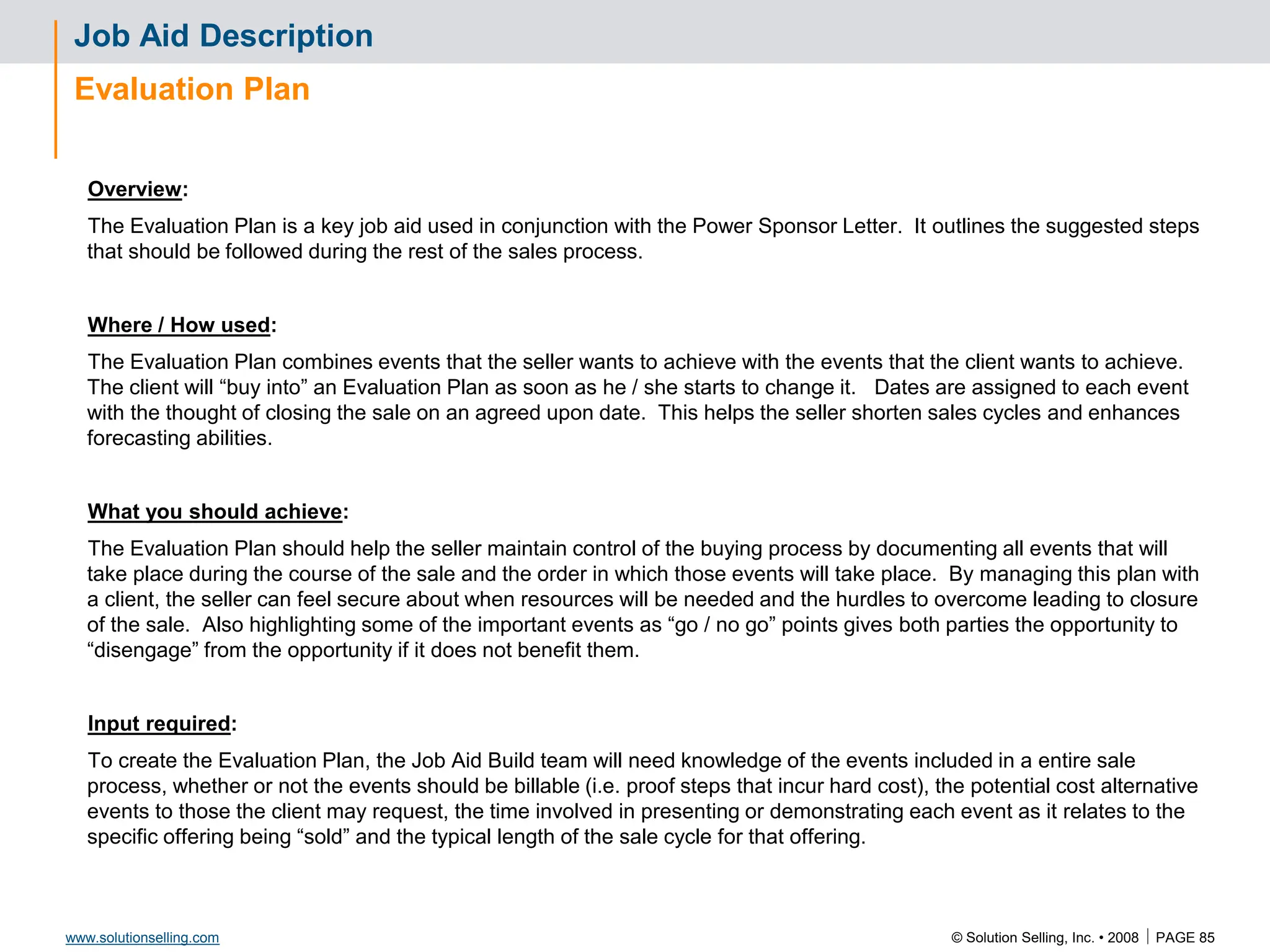 © Solution Selling, Inc. • 2008  PAGE 85
www.solutionselling.com
Job Aid Description
Evaluation Plan
Overview:
The Evaluation Plan is a key job aid used in conjunction with the Power Sponsor Letter. It outlines the suggested steps
that should be followed during the rest of the sales process.
Where / How used:
The Evaluation Plan combines events that the seller wants to achieve with the events that the client wants to achieve.
The client will “buy into” an Evaluation Plan as soon as he / she starts to change it. Dates are assigned to each event
with the thought of closing the sale on an agreed upon date. This helps the seller shorten sales cycles and enhances
forecasting abilities.
What you should achieve:
The Evaluation Plan should help the seller maintain control of the buying process by documenting all events that will
take place during the course of the sale and the order in which those events will take place. By managing this plan with
a client, the seller can feel secure about when resources will be needed and the hurdles to overcome leading to closure
of the sale. Also highlighting some of the important events as “go / no go” points gives both parties the opportunity to
“disengage” from the opportunity if it does not benefit them.
Input required:
To create the Evaluation Plan, the Job Aid Build team will need knowledge of the events included in a entire sale
process, whether or not the events should be billable (i.e. proof steps that incur hard cost), the potential cost alternative
events to those the client may request, the time involved in presenting or demonstrating each event as it relates to the
specific offering being “sold” and the typical length of the sale cycle for that offering.
 