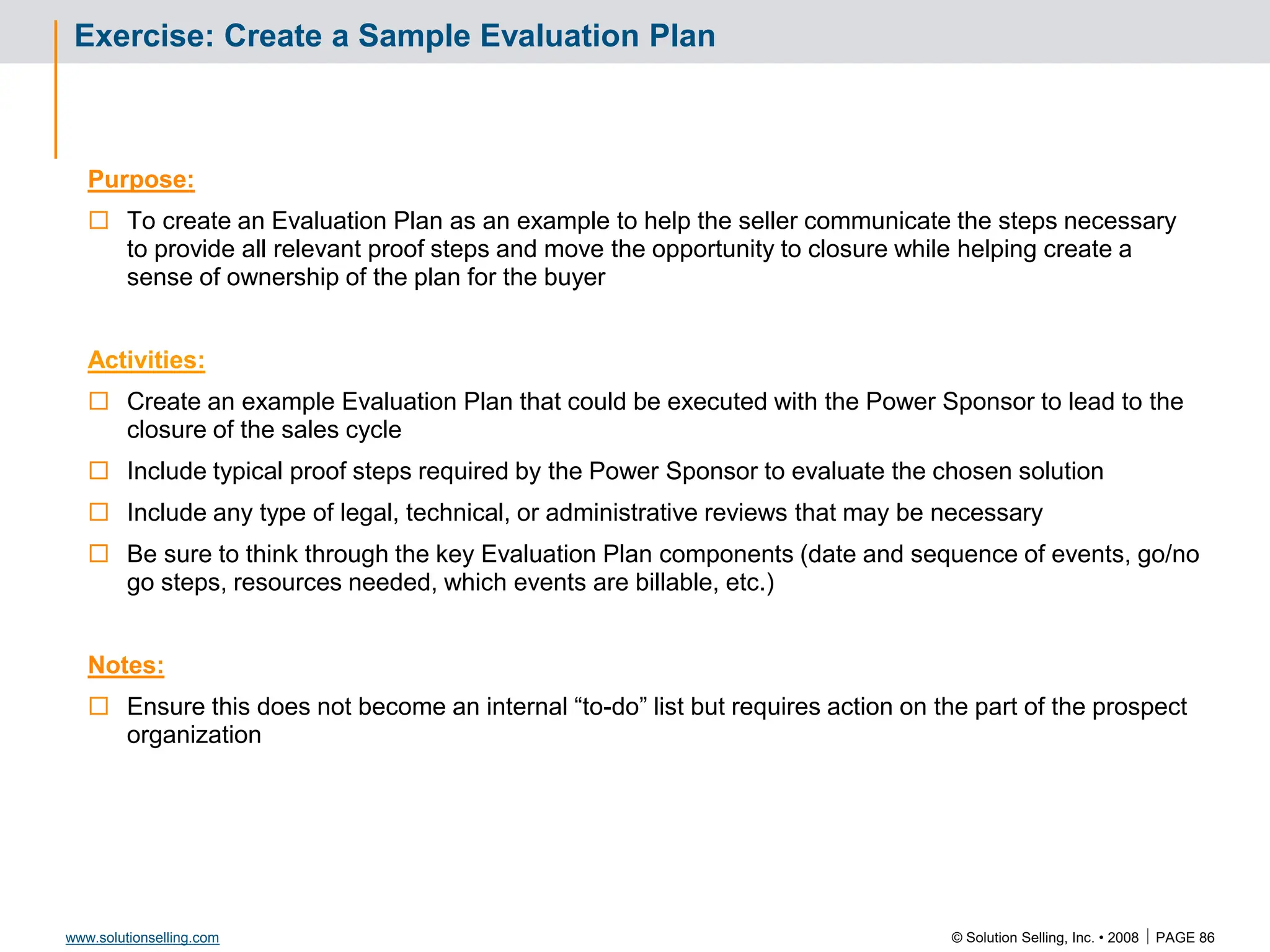 © Solution Selling, Inc. • 2008  PAGE 86
www.solutionselling.com
Exercise: Create a Sample Evaluation Plan
Purpose:
 To create an Evaluation Plan as an example to help the seller communicate the steps necessary
to provide all relevant proof steps and move the opportunity to closure while helping create a
sense of ownership of the plan for the buyer
Activities:
 Create an example Evaluation Plan that could be executed with the Power Sponsor to lead to the
closure of the sales cycle
 Include typical proof steps required by the Power Sponsor to evaluate the chosen solution
 Include any type of legal, technical, or administrative reviews that may be necessary
 Be sure to think through the key Evaluation Plan components (date and sequence of events, go/no
go steps, resources needed, which events are billable, etc.)
Notes:
 Ensure this does not become an internal “to-do” list but requires action on the part of the prospect
organization
 