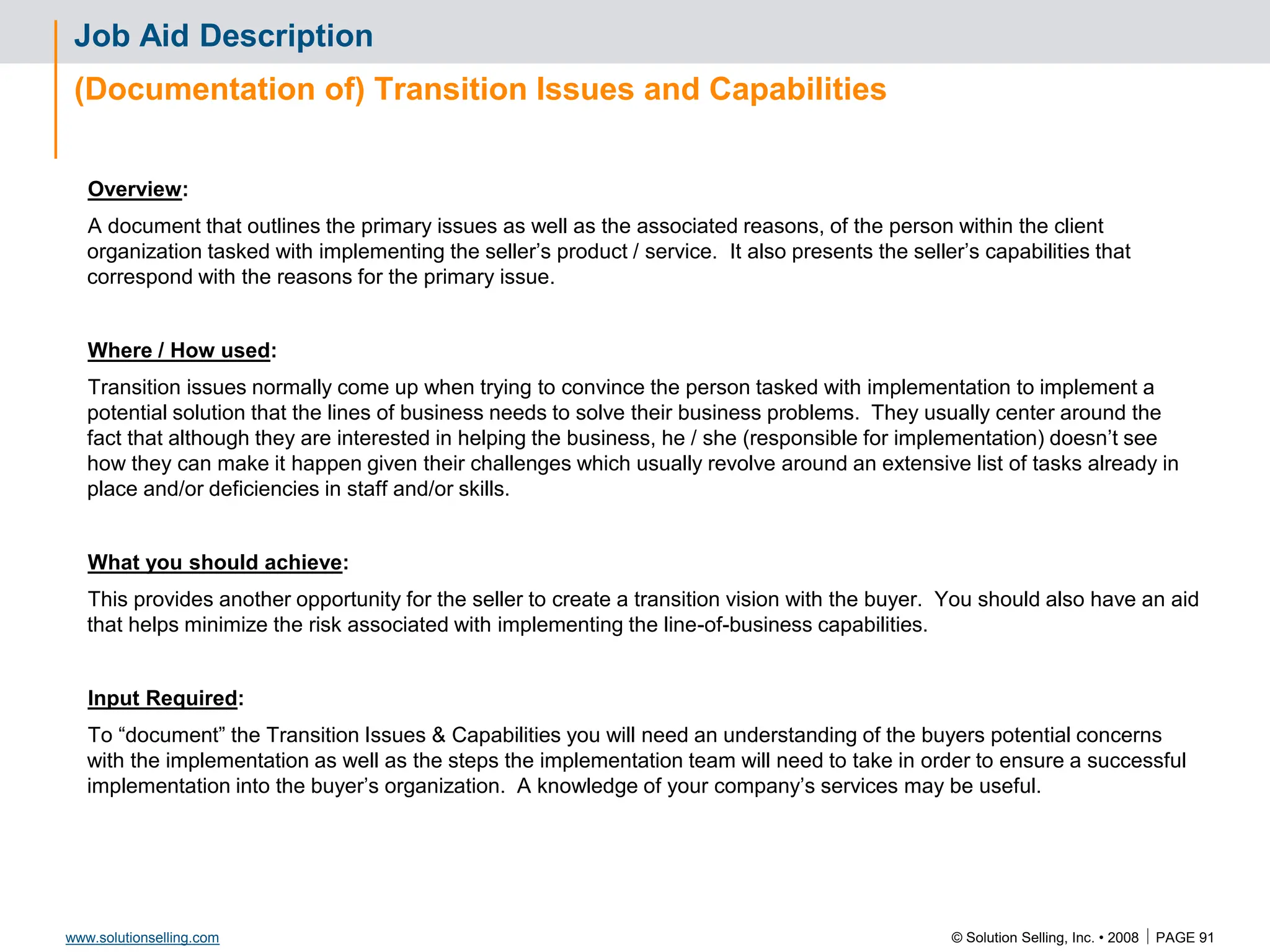 © Solution Selling, Inc. • 2008  PAGE 91
www.solutionselling.com
Job Aid Description
(Documentation of) Transition Issues and Capabilities
Overview:
A document that outlines the primary issues as well as the associated reasons, of the person within the client
organization tasked with implementing the seller’s product / service. It also presents the seller’s capabilities that
correspond with the reasons for the primary issue.
Where / How used:
Transition issues normally come up when trying to convince the person tasked with implementation to implement a
potential solution that the lines of business needs to solve their business problems. They usually center around the
fact that although they are interested in helping the business, he / she (responsible for implementation) doesn’t see
how they can make it happen given their challenges which usually revolve around an extensive list of tasks already in
place and/or deficiencies in staff and/or skills.
What you should achieve:
This provides another opportunity for the seller to create a transition vision with the buyer. You should also have an aid
that helps minimize the risk associated with implementing the line-of-business capabilities.
Input Required:
To “document” the Transition Issues & Capabilities you will need an understanding of the buyers potential concerns
with the implementation as well as the steps the implementation team will need to take in order to ensure a successful
implementation into the buyer’s organization. A knowledge of your company’s services may be useful.
 