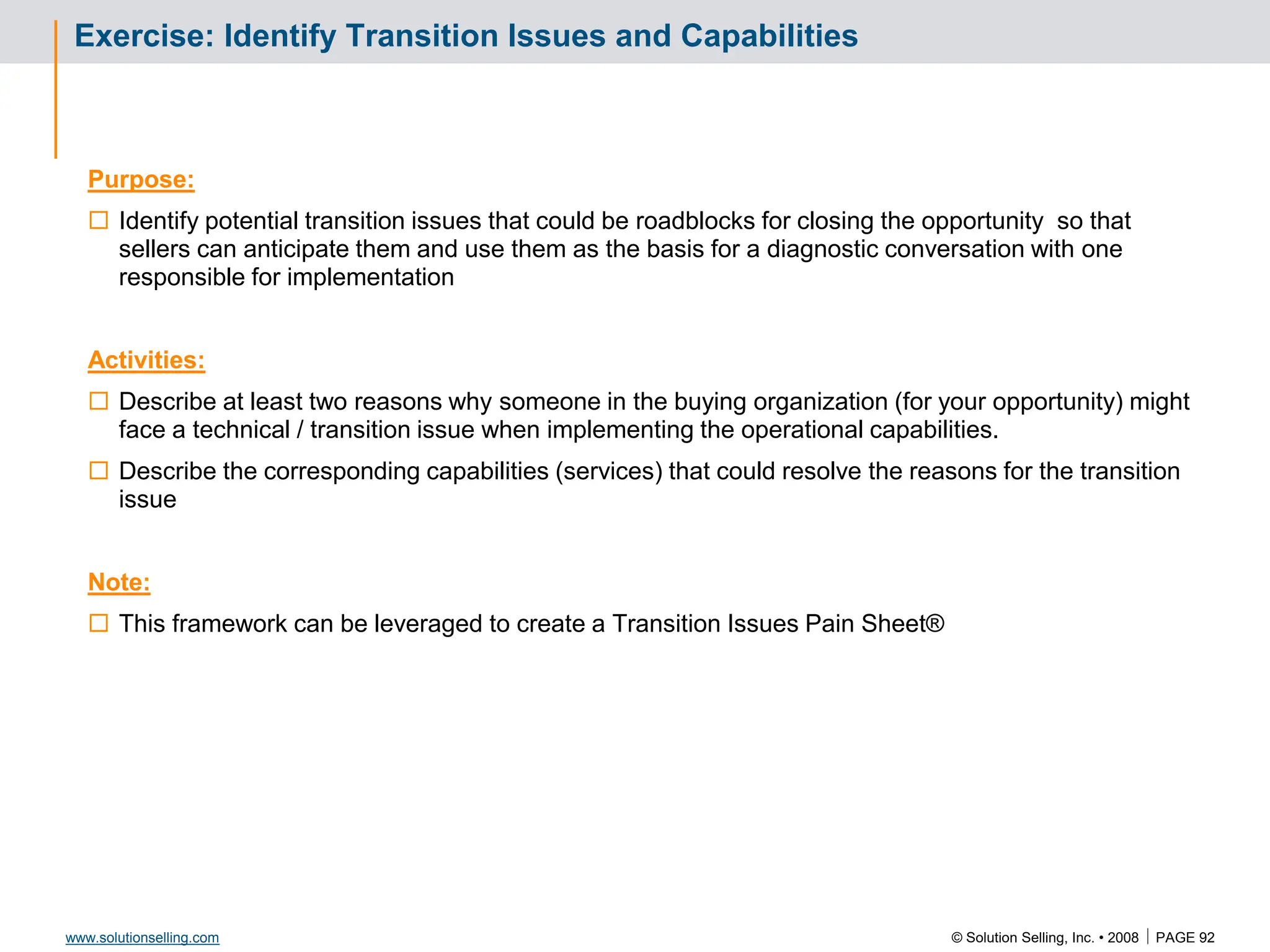 © Solution Selling, Inc. • 2008  PAGE 92
www.solutionselling.com
Exercise: Identify Transition Issues and Capabilities
Purpose:
 Identify potential transition issues that could be roadblocks for closing the opportunity so that
sellers can anticipate them and use them as the basis for a diagnostic conversation with one
responsible for implementation
Activities:
 Describe at least two reasons why someone in the buying organization (for your opportunity) might
face a technical / transition issue when implementing the operational capabilities.
 Describe the corresponding capabilities (services) that could resolve the reasons for the transition
issue
Note:
 This framework can be leveraged to create a Transition Issues Pain Sheet®
 