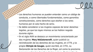 • Los derechos humanos se pueden entender como un código de
conducta, o como libertades fundamentales, como garantías
constitucionales, como derechos que atañen a los seres
humanos por el solo hecho de serlo.
• Se debía considerar a las mujeres capaces de tener derechos
legales, ya que las leyes mismas se los habían negado
durante siglos.
• En el siglo XVIII se destaca un movimiento caracterizado por
dos mujeres: Mary Wollstonecraft, quien publicó La
reivindicación de los derechos de las mujeres, en 1779, y la
propia Olimpie de Gouges, quien escribió, en 1791, su
Declaración de los Derechos de la Mujer, así como la proclama
 