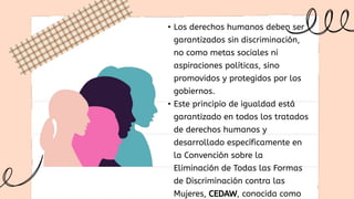 • Los derechos humanos deben ser
garantizados sin discriminación,
no como metas sociales ni
aspiraciones políticas, sino
promovidos y protegidos por los
gobiernos.
• Este principio de igualdad está
garantizado en todos los tratados
de derechos humanos y
desarrollado específicamente en
la Convención sobre la
Eliminación de Todas las Formas
de Discriminación contra las
Mujeres, CEDAW, conocida como
 