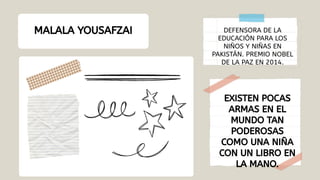 MALALA YOUSAFZAI
EXISTEN POCAS
ARMAS EN EL
MUNDO TAN
PODEROSAS
COMO UNA NIÑA
CON UN LIBRO EN
LA MANO.
DEFENSORA DE LA
EDUCACIÓN PARA LOS
NIÑOS Y NIÑAS EN
PAKISTÁN. PREMIO NOBEL
DE LA PAZ EN 2014.
 