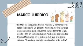 • En México, la igualdad entre mujeres y hombres está
reconocida como un derecho humano, norma jurídica
que en nuestro país encuentra su fundamento legal
desde 1974 en la Constitución Política de los Estados
Unidos Mexicanos en el artículo 4.º que a la letra
señala: “El varón y la mujer son iguales ante la ley”.
MARCO JURÍDICO
 
