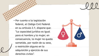• Por cuanto a la legislación
federal, el Código Civil Federal
en su artículo 2.º, dispone que:
“La capacidad jurídica es igual
para el hombre y la mujer; en
consecuencia, la mujer no queda
sometida, por razón de su sexo,
a restricción alguna en la
adquisición y ejercicio de sus
derechos civiles”.
 
