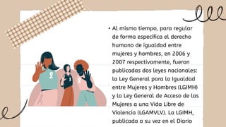 • Al mismo tiempo, para regular
de forma específica el derecho
humano de igualdad entre
mujeres y hombres, en 2006 y
2007 respectivamente, fueron
publicadas dos leyes nacionales:
la Ley General para la Igualdad
entre Mujeres y Hombres (LGIMH)
y la Ley General de Acceso de las
Mujeres a una Vida Libre de
Violencia (LGAMVLV). La LGIMH,
publicada a su vez en el Diario
 