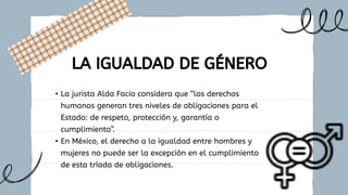 • La jurista Alda Facio considera que “los derechos
humanos generan tres niveles de obligaciones para el
Estado: de respeto, protección y, garantía o
cumplimiento”.
• En México, el derecho a la igualdad entre hombres y
mujeres no puede ser la excepción en el cumplimiento
de esta tríada de obligaciones.
LA IGUALDAD DE GÉNERO
 