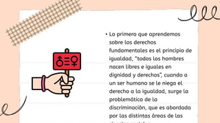 • Lo primero que aprendemos
sobre los derechos
fundamentales es el principio de
igualdad, “todos los hombres
nacen libres e iguales en
dignidad y derechos”, cuando a
un ser humano se le niega el
derecho a la igualdad, surge la
problemática de la
discriminación, que es abordada
por las distintas áreas de las
 