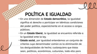 • En una dimensión de Estado democrático, la igualdad
significa el derecho a participar en idénticas condiciones
del poder político, especialmente en el acceso a cargos
públicos.
• En un Estado liberal, la igualdad se encuentra referida a
la igualdad ante la ley.
• Estado social, por igualdad entendemos un conjunto de
criterios cuyo denominador común es la eliminación de
las desigualdades de hecho; cualesquiera que éstas
sean, políticas, económicas, culturales, todo ello para
POLÍTICA E IGUALDAD
 