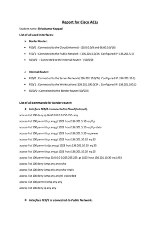 Report for Cisco ACLs
Studentname:Shivakumar Koppad
List of all used interfaces:
 Border Router:
 FE0/0 : Connectedtothe Cloud(Internet) - (20.0.0.0/8 and 66.60.0.0/16)
 FE0/1 : Connectedtothe PublicNetwork - (136.201.5.0/24; ConfiguredIP: 136.201.5.1)
 S0/0/0 : Connectedtothe Internal Router –(S0/0/0)
 Internal Router:
 FE0/0 : Connectedtothe ServerNetwork(136.201.10.0/24; ConfiguredIP:136.201.10.1)
 FE0/1 : Connectedtothe Workstations(136.201.100.0/24 ; ConfiguredIP:136.201.100.1)
 S0/0/0 : Connectedtothe BorderRouter(S0/0/0)
List of all commands for Border router:
 Interface FE0/0 isconnected to Cloud(Internet).
access-list100 denyip66.60.0.0 0.0.255.255 any
access-list100 permittcp anygt 1023 host136.201.5.10 eq ftp
access-list100 permittcp anygt 1023 host136.201.5.10 eq ftp-data
access-list100 permittcp anygt 1023 host136.201.5.20 eq www
access-list100 permittcp anygt 1023 host136.201.10.10 eq53
access-list100 permitudpany gt 1023 host136.201.10.10 eq53
access-list100 permittcp anygt 1023 host136.201.10.20 eq25
access-list100 permittcp 20.0.0.0 0.255.255.255 gt 1023 host 136.201.10.30 eq 1433
access-list100 denyicmpany anyecho
access-list100 denyicmpany anyecho-reply
access-list100 denyicmpany anyttl-exceeded
access-list100 permiticmpany any
access-list100 denyipany any
 Interface FE0/1 is connected to Public Network.
 