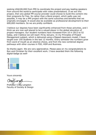 seeking US$100,000 from PMI to coordinate the project and pay leading speakers
from around the world to participate with video presentations. If we win this
project, then any global PM course provider could choose to build this content into
their programs for free. So rather than a Bond project, which sadly was not
possible, it may be a PMI project with the same outcomes and benefits that we
originally envisaged. It would also be available as professional development to their
600,000 members. So we are pretty confident.
I believe our degrees have been significantly enhanced from these activities, and I
think we are now well placed to be a valued player in the global education of
project managers. Our student numbers have increased from 10 in 2013 to 52
today, and I believe we will reach 70 by January. In my Principles of Project
Management subject, which is delivered using a flipped classroom model, I have
taught over 150 students in the last 12 months. Every semester the numbers grow
from word of mouth as an elective choice, and from the new combined degree
pathways with other courses in FSD, HSM and Business.
So thanks again. We are very appreciative. Please pass on my congratulations to
Ron and Christian for their excellent work. I have awarded them the following
digital badge as well!
Yours sincerely
Professor Craig Langston
Faculty of Society & Design
 