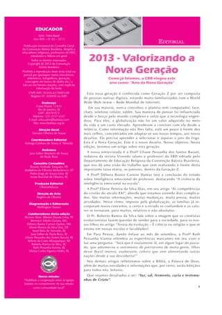 1
2013 - Valorizando a
Nova Geração
Como já falamos, a CBB elegeu este
ano como: “Ano da Nova Geração”
Esta nova geração é conhecida como Geração Z por ser composta
de pessoas nativas digitais, estando muito familiarizadas com a World
Wide Web (www – Rede Mundial de Internet).
Em sua maioria, nunca concebeu o planeta sem computador, face,
chats, telefone celular, tablet. Sua maneira de pensar foi influenciada
desde o berço pelo mundo complexo e veloz que a tecnologia engen-
drou. Para eles, a globalização não foi um valor adquirido no meio
da vida a um custo elevado. Aprenderam a conviver com ela desde a
infância. Como informação não lhes falta, está um passo à frente dos
mais velhos, concentrados em adaptar-se aos novos tempos, aos novos
desafios. Ela precisa aprender a selecionar e separar o joio do trigo.
Esta é a Nova Geração. Este é o nosso desafio. Nosso objetivo. Nesta
edição, teremos um artigo sobre esta geração.
A nossa entrevistada é a Profª Liliane Pessanha dos Santos Ravani,
redatora da revista Vivendo (aluno e professor) da EBD editada pelo
Departamento de Educação Religiosa da Convenção Batista Brasileira,
que nos dá uma visão do trabalho que vem realizando à frente desta
importante faixa etária, os juniores, dentro da Geração Z.
A Profª Débora Bastos Carnon Dantas fará a conclusão do estudo
sobre Inteligência emocional do professor, destacando “A vivência da
inteligência emocional na escola”.
A Profª Eliene Pereira da Silva Dias, em seu artigo “As competências
do cristão do século XXI”, aborda que estamos vivendo dias complica-
dos. São muitas informações, muitas mudanças, muita pressa, muitas
atividades. Nesse ritmo, imposto pela globalização, as famílias já in-
corporam novos conceitos, o certo e o errado se confundem e os valo-
res se tornaram, para muitos, relativos e não absolutos.
O Pr. Roberto Ramos da Silva fala sobre a imagem que os cientistas
evolucionistas fazem questão de vender para a sociedade, para os nos-
sos filhos no artigo “Teoria da evolução – É ciência ou religião o que se
ensina em nossas escolas e faculdades?
Em Para Pensar, dando ênfase ao mês de setembro, a Profª Ruth
Pessanha Vianna relembra as experiências marcantes em seu viver e
faz uma pergunta: “Será que é exatamente lá, em algum lugar do passa-
do, que adormeceu o sentimento de patriotismo de muita gente, filhos
desse Brasil imenso, exuberante, celeiro que vem alimentando outras
nações desde a sua descoberta?”
Nos demais artigos refletiremos sobre a Bíblia, a Palavra de Deus,
além de muitas novidades e informações que, por certo, serão bênçãos
para todos nós, leitores.
Que sejamos desafiados a ser: “luz, sal, fermento, carta e testemu-
nhas de Cristo”.
EDUCADOR
ISSN 1984-8668
Ano XVII – No
82 – 3T13
Publicação trimestral do Conselho Geral
da Convenção Batista Brasileira, dirigida a
educadores religiosos, professores de EBD,
estudantes e líderes em geral
Todos os direitos reservados.
Copyright @ 2013 da Convenção
Batista Brasileira
Proibida a reprodução deste texto total ou
parcial por quaisquer meios (mecânicos,
eletrônicos, fotográficos, gravação,
estocagem em banco de dados etc.) a
não ser em breves citações, com explícita
informação da fonte
CNPJ (MF) 39.056.627/0001-08
Registro N°. 020830 no INPI
Endereço
Caixa Postal: 13333
Rio de Janeiro, RJ
CEP: 20270-972
Telefone: (21) 2157-5557
E-mail: educador@batistas.com
Site: www.batistas.org.br
Direção Geral
Sócrates Oliveira de Souza
Coordenadora Editorial
Solange Cardoso de Abreu d´Almeida
Redatora
Jane Esther Monteiro de Souza
de Paula Rosa
Conselho Consultivo
Rosane Andrade Torquato, PR
Madalena de Oliveira Molochenco, SP
Pedro Jorge de Souza Faria, RJ
Ivone Boechat de Oliveira, RJ
Produção Editorial
Oliverartelucas
Direção de Arte
Rogério de Oliveira
Diagramação e Editoração
Wellington Nunes
Colaboradores desta edição
Alcione Alves Ribeiro Duarte Lima, PE
Berenice Toledo Gomes, MG
Débora Bastos Carnon Dantas, MA
Eliene Pereira da Silva Dias, DF
Israel Belo de Azevedo, RJ
Jane Esther de Paula Rosa, RJ
Liliane Pessanha dos Santos Ravani, RJ
Sirlene da Costa Albuquerque, RS
Roberto Ramos da Silva, SC
Ruth Pessanha Vianna, RJ
Silvino Carlos Figueira Netto, RJ
Nossa missão:
“Viabilizar a cooperação entre as igrejas
batistas no cumprimento de sua missão
como comunidade local”
EDITORIAL
 
