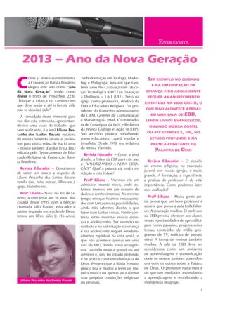 Liliane Pessanha dos Santos Ravani
3
C
omo já temos conhecimento,
a Convenção Batista Brasileira
elegeu este ano como “Ano
da Nova Geração”, tendo como
divisa o texto de Provérbios 22.6:
“Eduque a criança no caminho em
que deve andar e até o fim da vida
não se desviará dele”.
A convidada deste trimestre para
nos dar esta entrevista, apresentan-
do-nos uma visão do trabalho que
vem realizando, é a irmã Liliane Pes-
sanha dos Santos Ravani, redatora
da revista Vivendo (aluno e profes-
sor) para a faixa etária de 9 a 12 anos
– nossos juniores (Escolar II) da EBD
editada pelo Departamento de Edu-
cação Religiosa da Convenção Batis-
ta Brasileira.
Revista Educador – Gostaríamos
de saber um pouco a respeito de
Liliane Pessanha dos Santos Ravani:
família (pai, mãe, esposo, filhos etc.),
igreja, trabalho etc.
Profa
Liliane – Nasci no Rio de Ja-
neiro, aceitei Jesus aos 16 anos. Sou
casada desde 1995, com a bênção
chamada Júlio Ravani, educador e
pastor segundo o coração de Deus;
temos um filho: Júlio Jr. (16 anos).
2013 – Ano da Nova Geração
Tenho formação em Teologia, Marke-
ting e Pedagogia, área em que tam-
bém curso Pós-Graduação em Educa-
ção Tecnológica (CEFET) e Educação
à Distância – EAD (UFF). Servi na
igreja como professora, diretora da
EBD e Educadora Religiosa. Fui pre-
sidente do Conselho Administrativo
do CIEM, Gerente de Comunicação
e Marketing da JMM, Coordenado-
ra de Estratégias da JMN e Redatora
da revista Diálogo e Ação (JUERP).
Sou servidora pública, trabalhando
como educadora, capelã escolar e
jornalista. Desde 1998 sou redatora
da revista Vivendo.
Revista Educador – Como a irmã
já sabe, a ênfase da CBB para este ano
é: “VALORIZANDO A NOVA GERA-
ÇÃO.” Qual a palavra da irmã com
relação a esta ênfase?
Profª Liliane – Vivemos em um
admirável mundo novo, onde es-
tamos imersos em um oceano de
dados e conhecimentos. Ao mesmo
tempo em que ficamos entusiasma-
dos com tantas novas possibilidades,
ainda não sabemos direito o que
fazer com tantas coisas. Neste con-
texto estão inseridas nossas crian-
ças e adolescentes. Ser exemplo no
cuidado e na valorização da criança
e do adolescente requer amadure-
cimento espiritual na vida cristã, o
que não acontece apenas em uma
sala de EBD, lendo livros evangéli-
cos, ouvindo música gospel ou até
sermões e, sim, no estudo profundo
e na prática constante da Palavra de
Deus. Percebo que a Bíblia é muito
pouco lida e muitos a leem de ma-
neira mística ou apenas para afirmar
suas próprias convicções religiosas
ou pessoais.
Revista Educador – O desafio
do ensino religioso, na educação
juvenil, em nossas igrejas, é muito
grande. A formação, a experiência,
a prática do professor é de vital
importância. Como podemos fazer
esta avaliação?
Profª Liliane – Muita gente ain-
da pensa que um bom professor é
aquele que passa a aula toda falan-
do. A educação mudou. O professor
da EBD precisa oferecer aos alunos
novas oportunidades de aprendiza-
gem como passeios, projetos sobre
temas, conteúdos de mídia (pro-
gramas de TV, notícias de jornais,
sites). A forma de ensinar também
mudou. A sala da EBD deve ser
considerada como um ambiente
de aprendizagem e comunicação,
onde os nossos juniores aprendem
uns com os outros sobre a Palavra
de Deus. O professor nada mais é
do que um mediador, estimulando
a aprendizagem e mobilizando a
inteligência do grupo.
SER EXEMPLO NO CUIDADO
E NA VALORIZAÇÃO DA
CRIANÇA E DO ADOLESCENTE
REQUER AMADURECIMENTO
ESPIRITUAL NA VIDA CRISTÃ, O
QUE NÃO ACONTECE APENAS
EM UMA SALA DE EBD,
LENDO LIVROS EVANGÉLICOS,
OUVINDO MÚSICA GOSPEL
OU ATÉ SERMÕES E, SIM, NO
ESTUDO PROFUNDO E NA
PRÁTICA CONSTANTE DA
PALAVRA DE DEUS
ENTREVISTA
 