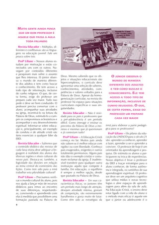 4
MUITA GENTE AINDA PENSA
QUE UM BOM PROFESSOR É
AQUELE QUE PASSA A AULA
TODA FALANDO
Revista Educador – Múltiplas, di-
ferentes e conflituosas são as lingua-
gens na educação juvenil. Fale um
pouco sobre isto.
Profª Liliane – Nossos alunos es-
tudam por motivação e estão co-
nectados uns com os outros. Na-
vegam por conteúdos diferentes
e pesquisam mais sobre o assunto
que lhes interessa. O júnior obser-
va o mundo de maneira diferen-
te dos adultos e tem como buscar
o conhecimento. Ele tem acesso a
todo tipo de informação, inclusive
de cunho religioso. O que, de cer-
ta forma, exige do professor um
preparo cada vez maior. Tudo isso
pode e deve ser bem conduzido. O
professor precisa conversar com o
aluno, acompanhar suas atividades
na igreja, incentivá-lo na leitura da
Palavra de Deus, estimulá-lo a cum-
prir os compromissos eclesiásticos e
acompanhar o seu desenvolvimento
espiritual. Informar-se sobre educa-
ção e, principalmente, ser exemplo
de conduta e de atitude cristã são
itens essenciais a qualquer líder da
EBD.
Revista Educador – Sabemos que
o conteúdo didático das revistas de
cada faixa etária deve adequar a lin-
guagem à realidade dos alunos das
diversas regiões e níveis culturais do
nosso país. Destaca-se, também, a
logicidade das divisões em relação
ao tema central do comentário das
lições. Como tem sido para a irmã
trabalhar esta pluralidade cultural?
Profª Liliane – Precisamos verifi-
car o mundo cultural do aluno, pois
nos ajuda a lançar mão de recursos
didáticos para irmos ao encontro
de suas diferenças, respeitando-
as, convivendo e aprendendo com
elas à medida que possibilitem uma
formação pautada na Palavra de
Deus. Mesmo sabendo que os ob-
jetos e situações educacionais são
hipercomplexos, o currículo deve
apresentar uma seleção de saberes,
conhecimentos, atividades, com-
petências e valores voltados para a
Palavra de Deus. Apesar da homo-
geneização curricular, na revista do
professor há espaço para situações
curriculares específicas e suas sin-
gularidades.
Revista Educador – Não é novi-
dade para os pais e professores que
a pré-adolescência é um período
difícil. Como interagir e ensinar os
preceitos da Palavra de Deus a me-
ninos e meninas que já questionam
e já contestam tudo?
Profª Liliane – A Educação Cristã
começa no lar. Muitos pais ainda
não sabem se é melhor educar com
rigidez ou com liberdade. Conheço
pais exagerados, exigentes e outros
totalmente permissivos. Alguns pais
não dão o exemplo cristão e costu-
mam reclamar da igreja. É inadmis-
sível transferir para qualquer outra
instituição aquilo que compete à
família. Em educação, o equilíbrio
é sempre a melhor opção, desde
que pautado na Palavra de Deus.
Revista Educador – Em suas ca-
racterísticas físicas, os juniores têm
um período mais longo de atenção,
desejam atividade intensa, gostam
de competição, são extremamente
barulhentos e gosta muito de lutar.
Como têm sido as estratégias da
irmã para elaborar a parte pedagó-
gica para os professores?
Profª Liliane – Os pilares da edu-
cação da UNESCO para o século 21
são: aprender a conhecer, aprender
a fazer, aprender a ser e aprender a
conviver. O professor de hoje é um
orientador da aprendizagem e pes-
quisa. Ele estimula os alunos a par-
ticiparem na troca de experiências.
Nosso objetivo é levar o professor
da EBD a traçar estratégias para o
aluno conhecer, de forma autôno-
ma e integrada, os caminhos de sua
aprendizagem espiritual. O profes-
sor deve ser um arquiteto cognitivo
que utiliza mídias e novas tecno-
logias e abre espaços de aprendi-
zagem para além da sala de aula.
Na Educação Cristã, o ensino deve
estar ligado com a vida do aluno e
o método mais eficaz é aquele em
que o júnior ou adolescente é o
O JÚNIOR OBSERVA O
MUNDO DE MANEIRA
DIFERENTE DOS ADULTOS
E TEM COMO BUSCAR O
CONHECIMENTO. ELE TEM
ACESSO A TODO TIPO DE
INFORMAÇÃO, INCLUSIVE DE
CUNHO RELIGIOSO. O QUE,
DE CERTA FORMA, EXIGE DO
PROFESSOR UM PREPARO
CADA VEZ MAIOR
 