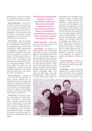 5
principal ator do processo educa-
tivo, podendo expressar e conviver
ativamente com a Palavra de Deus.
Revista Educador – Uma das ca-
racterísticas mentais dos juniores é
que eles retêm praticamente tudo
o que aprendem, pois têm boa me-
mória. Além disso, são muito vivos,
indagadores, estão formando hábi-
tos. Como a irmã elabora o suporte
pedagógico para os professores res-
saltando estas características?
Profª Liliane – Para alcançarmos
uma educação cristã de qualidade,
ler é fundamental. A leitura é mui-
to importante porque, entre outras
competências, ajuda a desenvolver
a imaginação, a criatividade, a ca-
pacidade de interpretar, de comu-
nicar e de expressar. É essencial o
estudo da Palavra para ensinar a
Palavra. Não há alternativa. Hoje,
temos acesso às ferramentas que
permitem um estudo muito provei-
toso. Dicionários bíblicos, comen-
tários, Bíblias de estudo etc. são
fundamentais, contudo, é preciso
humildade espiritual e vida santifi-
cada para deixar Deus nos ensinar
por meio da sua Palavra.
Revista Educador – Falando um
pouco mais das características de
nossos juniores, sabemos que so-
cialmente eles gostam de grupos (do
mesmo sexo), gostam de ter respon-
sabilidades, gostam de heróis, muitas
vezes rebelam-se contra autoridades.
Como tem sido para irmã preparar
e redigir as lições para eles, dando
ênfase a estas características?
Profª Liliane – O júnior do mun-
do contemporâneo é hiperestimu-
lado. A questão é o que vamos
fazer com estas crianças de hoje.
O que a igreja pode e o que quer
fazer por elas? Entendo que é en-
sinar a praticar a Palavra de Deus.
O conteúdo de nossas revistas é
essencialmente bíblico. Na Bíblia,
encontramos orientações para o vi-
ver diário, independentemente da
idade.
fotos/vídeos; usar a agenda; baixar
arquivos; assistir TV; bater papo;
navegar na internet. Diante desta
realidade, a igreja de Cristo pre-
cisa ousar. A Escola Bíblica e seus
professores precisam falar a língua
da Geração Z. Não podemos con-
tinuar ensinando como fazíamos há
15 anos. Os meios de comunicação
e as tecnologias digitais trouxeram
muitos questionamentos. O ado-
lescente está habituado à interati-
vidade, às tecnologias divertidas,
à navegação sem barreiras na in-
ternet. Com tanta atração não dá
para a EBD manter o modelo tra-
dicional, onde apenas o professor
fala e os demais apenas ouvem. As
aulas precisam motivar os alunos,
despertar o interesse. O professor
é um facilitador, um parceiro na
aventura de conhecer a Palavra de
Deus.
Revista Educador – Durante sua
trajetória como redatora, tem algu-
ma experiência marcante que pode-
ria compartilhar?
Profª Liliane – Várias. Uma bem
agradável foi na PIB da Penha, RJ,
onde uma aluna estava elogiando
a revista de maneira entusiasmada,
sem saber que eu estava lá e que
Revista Educador – Como lidar
com esta faixa etária na época da
tecnologia, da Geração Z?
Profª Liliane – As crianças e jo-
vens brasileiros estão cada vez mais
conectadas às telas e tecnologias
digitais: 75% dos adolescentes entre
10 e 18 anos afirmam navegar na
internet, enquanto entre as crianças
de 6 a 9 anos esse índice é de 47%.
Os dados fazem parte da pesquisa
Gerações Interativas Brasil – Crian-
ças e jovens diante das telas. Pela
ordem, a geração interativa utiliza o
aparelho celular para: falar (90%);
mandar mensagens (40%); ouvir
música ou rádio; jogar; como reló-
gio/despertador; como calculado-
ra; fazer fotos; gravar vídeos; ver
CONHEÇO PAIS EXAGERADOS,
EXIGENTES E OUTROS
TOTALMENTE PERMISSIVOS.
ALGUNS PAIS NÃO DÃO
O EXEMPLO CRISTÃO E
COSTUMAM RECLAMAR DA
IGREJA. É INADMISSÍVEL
TRANSFERIR PARA QUALQUER
OUTRA INSTITUIÇÃO AQUILO
QUE COMPETE À FAMÍLIA
Liliane com seu filho Júlio Jr e seu esposo, Pr. Júlio Ravani
 