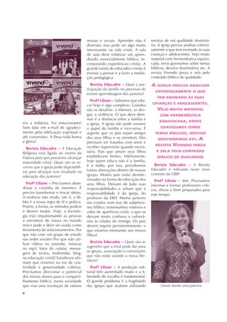 Liliane dando uma palestra
6
era a redatora. Foi emocionante!
Sem falar em e-mail de agradeci-
mento pela edificação espiritual e
até conversões. A Deus toda honra
e glória!
Revista Educador – A Educação
Religiosa está ligada ao ensino da
Palavra para que possamos alcançar
maturidade cristã. Quais são os re-
cursos que a igreja pode disponibili-
zar para alcançar esse resultado na
educação dos juniores?
Profª Liliane – Precisamos aban-
donar a caixinha da mesmice. É
preciso transformar e trocar ideias.
A essência não muda, isto é, a Bí-
blia é a nossa regra de fé e prática.
Porém, a forma, os métodos podem
e devem mudar. Hoje, a tecnolo-
gia está impulsionando as pessoas
a encontros de massa no mundo
real e pode e deve ser usada como
ferramenta de relacionamentos. Por
que não criar um grupo de estudo
nas redes sociais? Por que não uti-
lizar vídeos no youtube, músicas
no mp3, fotos do celular, mensa-
gens de textos, multimídia, blog,
na educação cristã? Estudiosos afir-
mam que estamos na era da cria-
tividade e generosidade coletiva.
Precisamos direcionar o potencial
dos nossos alunos para o comparti-
lhamento bíblico, numa sociedade
que vive uma revolução de valores
morais e sociais. Aprender não é
diversão, mas pode ser algo muito
interessante na vida cristã. A sala
de aula deve enfatizar um apren-
dizado essencialmente bíblico, in-
corporando experiências cristãs. A
grande tarefa do educador cristão é
ensinar a pensar e a fazer a media-
ção pedagógica.
Revista Educador – Qual a par-
ticipação da família no processo de
ensino-aprendizagem dos juniores?
Profª Liliane – Sabemos que edu-
car hoje é algo complexo. Grandes
são os desafios: a internet, as dro-
gas, a violência. O que deve dimi-
nuir é a distância entre a família e
a igreja. A igreja não pode assumir
o papel da família e vice-versa. É
urgente que os pais sejam amigos
dos seus filhos e os orientem. Eles
precisam ser tratados com amor e
receber repreensão quando neces-
sário. Pais que amam seus filhos
estabelecem limites. Infelizmente,
hoje quem educa não é a família,
é a mídia, por isso, percebemos
tantas aberrações dentro de nossas
igrejas. Muitos pais estão desinte-
ressados na forma de educação dos
seus filhos. Deixam de lado suas
responsabilidades e acham que a
responsabilidade é da igreja, do
professor da EBD. Muitos juniores
são criados num mar de subjetivis-
mo bíblico, testemunhos relativos e
vidas de aparência cristã, o que os
deixam muito confusos e vulnerá-
veis às ciladas do inimigo. Os pais
devem inquirir persistentemente: o
que estamos ensinando aos nossos
filhos?
Revista Educador – Quais são as
sugestões que a irmã pode dar para
as igrejas, associações e convenções
que não estão usando a nossa lite-
ratura?
Profª Liliane – A produção edi-
torial tem aumentado muito e a li-
berdade de escolha é fundamental.
O grande problema é a fragilidade
das igrejas que acabam utilizando
revistas de má qualidade doutriná-
ria. A igreja precisa analisar criterio-
samente o que tem ensinado às suas
crianças e adolescentes. Vejo muito
material com hermenêutica equivo-
cada, erros gravíssimos sobre temas
bíblicos, desvios doutrinários etc. A
revista Vivendo preza e zela pelo
conteúdo bíblico de qualidade.
A IGREJA PRECISA ANALISAR
CRITERIOSAMENTE O QUE
TEM ENSINADO ÀS SUAS
CRIANÇAS E ADOLESCENTES.
VEJO MUITO MATERIAL
COM HERMENÊUTICA
EQUIVOCADA, ERROS
GRAVÍSSIMOS SOBRE
TEMAS BÍBLICOS, DESVIOS
DOUTRINÁRIOS ETC. A
REVISTA VIVENDO PREZA
E ZELA PELO CONTEÚDO
BÍBLICO DE QUALIDADE
Revista Educador – A Revista
Educador é relevante neste novo
contexto da CBB?
Profª Liliane – Sim. Precisamos
informar e formar professores críti-
cos, éticos e bem preparados para
este tempo.
 