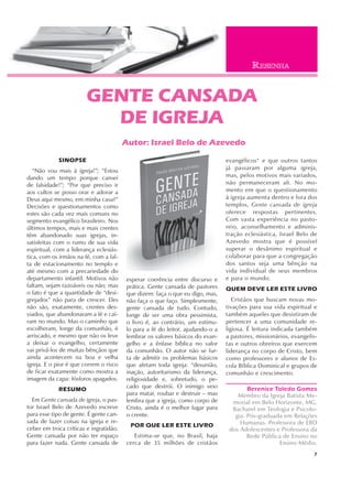 7
SINOPSE
“Não vou mais à igreja!”; “Estou
dando um tempo porque cansei
de falsidade!”; “Por que preciso ir
aos cultos se posso orar e adorar a
Deus aqui mesmo, em minha casa?”
Decisões e questionamentos como
estes são cada vez mais comuns no
segmento evangélico brasileiro. Nos
últimos tempos, mais e mais crentes
têm abandonado suas igrejas, in-
satisfeitas com o rumo de sua vida
espiritual, com a liderança eclesiás-
tica, com os irmãos na fé, com a fal-
ta de estacionamento no templo e
até mesmo com a precariedade do
departamento infantil. Motivos não
faltam, sejam razoáveis ou não; mas
o fato é que a quantidade de “desi-
grejados” não para de crescer. Eles
não são, exatamente, crentes des-
viados, que abandonaram a fé e caí-
ram no mundo. Mas o caminho que
escolheram, longe da comunhão, é
arriscado, e mesmo que não os leve
a deixar o evangelho, certamente
vai privá-los de muitas bênçãos que
ainda acontecem na boa e velha
igreja. E o pior é que correm o risco
de ficar exatamente como mostra a
imagem da capa: fósforos apagados.
RESUMO
Em Gente cansada de igreja, o pas-
tor Israel Belo de Azevedo escreve
para esse tipo de gente. É gente can-
sada de fazer coisas na igreja e re-
ceber em troca críticas e ingratidão.
Gente cansada por não ter espaço
para fazer nada. Gente cansada de
GENTE CANSADA
DE IGREJA
Autor: Israel Belo de Azevedo
esperar coerência entre discurso e
prática. Gente cansada de pastores
que dizem: faça o que eu digo, mas,
não faça o que faço. Simplesmente,
gente cansada de tudo. Contudo,
longe de ser uma obra pessimista,
o livro é, ao contrário, um estímu-
lo para a fé do leitor, ajudando-o a
lembrar os valores básicos do evan-
gelho e a ênfase bíblica no valor
da comunhão. O autor não se fur-
ta de admitir os problemas básicos
que afetam toda igreja: “desunião,
inação, autoritarismo da liderança,
religiosidade e, sobretudo, o pe-
cado que destrói. O inimigo veio
para matar, roubar e destruir – mas
lembra que a igreja, como corpo de
Cristo, ainda é o melhor lugar para
o crente.
POR QUE LER ESTE LIVRO
Estima-se que, no Brasil, haja
cerca de 35 milhões de cristãos
evangélicos“ e que outros tantos
já passaram por alguma igreja,
mas, pelos motivos mais variados,
não permaneceram ali. No mo-
mento em que o questionamento
à igreja aumenta dentro e fora dos
templos, Gente cansada de igreja
oferece respostas pertinentes.
Com vasta experiência no pasto-
reio, aconselhamento e adminis-
tração eclesiástica, Israel Belo de
Azevedo mostra que é possível
superar o desânimo espiritual e
colaborar para que a congregação
dos santos seja uma bênção na
vida individual de seus membros
e para o mundo.
QUEM DEVE LER ESTE LIVRO
Cristãos que buscam novas mo-
tivações para sua vida espiritual e
também aqueles que desistiram de
pertencer a uma comunidade re-
ligiosa. É leitura indicada também
a pastores, missionários, evangelis-
tas e outros obreiros que exercem
liderança no corpo de Cristo, bem
como professores e alunos de Es-
cola Bíblica Dominical e grupos de
comunhão e crescimento.
Berenice Toledo Gomes
Membro da Igreja Batista Me-
morial em Belo Horizonte, MG.
Bacharel em Teologia e Psicolo-
gia. Pós-graduada em Relações
Humanas. Professora de EBD
dos Adolescentes e Professora da
Rede Pública de Ensino no
Ensino Médio.
RESENHA
 