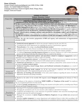 PROFESSIONAL EXPERIENCE
Jindal Steel and Power Limited (July 15th 2013 till date)
Designation: Assistant Manager, Human Resources and Employee Services
Role Summary
The present role involves working in a plethora of HR functions such as Payroll processing, Performance
Management, Organizational Development, Employee Relations, Training and Development ,
Employee Engagement, Recruitment and manpower planning. It also includes ensuring compliance
with various provisions related to the statute pertaining to Manufacturing sector.
It encompasses day to day Grievance redressal of employees in relation to any queries in salary and
payroll related issues, company policies and procedures, disciplinary actions and Performance
Management.
The role also comprises of managing the recruitment of mid level managers, workers and supervisory
staff.
Further, the role also involves preparation of MIS and reports, and maintenance of organizational
structure in SAP.
PMS
 Conducted annual appraisal for all the non executive employees for the year 2013-14.
 Coordinated with all the departments for expediting the process of performance appraisal.
 Normalization of the ratings using forced distribution method.
 Employee grade and salary fitment according to the final ratings obtained after normalization process.
 Calculated increments and promotional benefits based on the final ratings and company guidelines.
 Co ordinated Assessment and Development Centers for executive employees as a part of their promotion
process and developed Individual Development Plans as a result of the exercise.
Employee
Relations
 Designed and implemented policies and procedures related to employee engagement, such as
organizing events for employees in office as well as in township.
 Implemented “suggestion schemes” at Managerial as well as Worker level so as to welcome new ideas in
relation to process optimization/Improvement in both technical and non technical domain.
 Conducted exit interview for voluntary termination of employees, analyzed the various reasons for the exit
and prepared attrition analysis reports.
 Conducted inquiries, issued charge sheets and facilitated termination of employees as a result of
disciplinary action.
Training and
Development
 Conducted Training needs analysis for all the non executive employees and hence aligning the
departmental goals to the organizational goals for the year 2014-15.
 Induction, on boarding and orientation of the newly joined employees regarding the nature of work, the
department allocation and joining formalities.
Organizational
Development
 Worked as the editor of the monthly HR magazine named Sampark highlighting the abstracts of “life at
JSPL”.
 Coordinator of the initiatives of identifying “GEM “of JSPL and “Employee of the month” for employees
who are exceptional performers for that month.
 Facilitated change management process during crisis situation in the plant such by counseling many Project
Affected and Project Displaced families.
Recruitment
and Manpower
Planning
 Sourcing of CVs of potential candidates through various Job portals.
 Managing the recruitment cycle for non executive cadre employees and mid level managers.
 Conducted and facilitated face to face interviews for potential candidates after successful screening through
telephonic interviews for mid level managers.
 Managed the recruitment of Junior Engineers/Diploma Engineers through written test and personal
interviews.
 Identified surplus manpower in various departments and redeployed them in other roles according to the
identified skill sets and requirements of the departments in consultation with the respective department heads.
Name: A.Vineela
Female | Email:vineela.aisola@gmail.com | DOB: 25 Nov 1988
Mobile: +91-9438375888/9777446476
Language proficiency:Fluent in English, Hindi, Telugu, Oriya,
Bengali, Tamil and Punjabi
SUMMER INTERNSHIP
Vedanta Aluminium Limited
Project Title Preparation of Job descriptions of all the unique positions in the Alumina refinery at Vedanta, Lanjigarh
Highlights
 The project involved the preparation of Job descriptions for all the unique positions in the Alumina Refinery,
identification of any new positions and developing the job description for the same.
 It was a rigorous exercise where I had an induction of the entire core processes of the refinery and the
captive power plant. After the induction, I had to meet the departmental heads of all the 14 departments and
get the departmental structure.
 Then I identified the job holders in terms of the similarity of their jobs. For example all the power engineers
in the power plant had a similar role. So, one JD had to be prepared for them.
 Two –three rounds of discussions and interviewing was done for every position holder. Once the rough draft
of the JD was prepared, it was validated by the respective departmental heads. A total of 182 unique roles were
identified in the refinery which had 558 direct employees and the JDs were prepared for the same.
Mobile: +91-9438375888
 