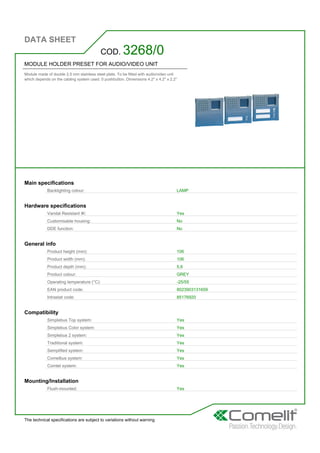 DATA SHEET
The technical specifications are subject to variations without warning
MODULE HOLDER PRESET FOR AUDIO/VIDEO UNIT
Module made of double 2.5 mm stainless steel plate. To be fitted with audio/video unit
which depends on the cabling system used. 0 pushbutton. Dimensions 4.2'' x 4.2'' x 2.2''
COD. 3268/0
Main specifications
Backlighting colour: LAMP
Hardware specifications
Vandal Resistant IK: Yes
Customisable housing: No
DDE function: No
General info
Product height (mm): 106
Product width (mm): 106
Product depth (mm): 5,6
Product colour: GREY
Operating temperature (°C): -25/55
EAN product code: 8023903131659
Intrastat code: 85176920
Compatibility
Simplebus Top system: Yes
Simplebus Color system: Yes
Simplebus 2 system: Yes
Traditional system: Yes
Semplified system: Yes
Comelbus system: Yes
Comtel system: Yes
Mounting/Installation
Flush-mounted: Yes