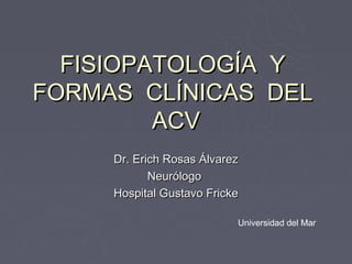 FISIOPATOLOGÍA Y
FORMAS CLÍNICAS DEL
         ACV
     Dr. Erich Rosas Álvarez
            Neurólogo
     Hospital Gustavo Fricke

                           Universidad del Mar
 
